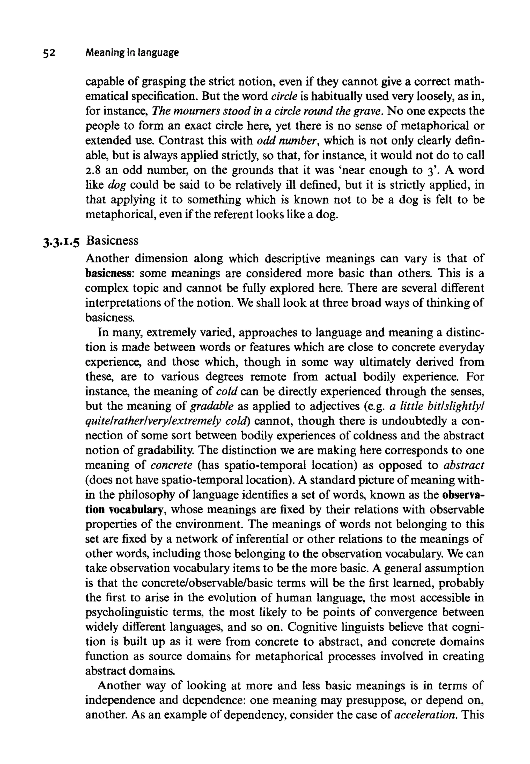 52 Meaning in language
capable of grasping the strict notion, even if they cannot give a correct math-
ematical specification. But the word circle is habitually used very loosely, as in,
for instance, The mourners stood in a circle round the grave. No one expects the
people to form an exact circle here, yet there is no sense of metaphorical or
extended use. Contrast this with odd number,which is not only clearly defin-
able, but is always applied strictly, so that, for instance, it would not do to call
2.8 an odd number, on the grounds that it was 'near enough to 3'. A word
like dog could be said to be relatively ill defined, but it is strictly applied, in
that applying it to something which is known not to be a dog is felt to be
metaphorical, even if the referent looks like a dog.
3.3.1.5 Basicness
Another dimension along which descriptive meanings can vary is that of
basicness: some meanings are considered more basic than others. This is a
complex topic and cannot be fully explored here. There are several different
interpretations of the notion. Weshall look at three broad ways of thinkingof
basicness.
In many, extremely varied, approaches to language and meaning a distinc-
tion is made between words or features which are close to concrete everyday
experience, and those which, though in some way ultimately derived from
these, are to various degrees remote from actual bodily experience. For
instance, the meaning of cold can be directly experienced through the senses,
but the meaning of gradable as applied to adjectives (e.g. a little bit/slightly/
quite/rather/very/extremely cold) cannot, though there is undoubtedly a con-
nection of some sort between bodily experiences of coldness and the abstract
notion of gradability. The distinction we are making here corresponds to one
meaning of concrete (has spatio-temporal location) as opposed to abstract
(does not have spatio-temporal location). A standard picture of meaningwith-
in the philosophy of language identifies a set of words, known as the observa-
tion vocabulary, whose meanings are fixed by their relations with observable
properties of the environment. The meanings of words not belonging to this
set are fixed by a network of inferential or other relations to the meanings of
other words, including those belonging to the observation vocabulary. Wecan
take observation vocabulary items to be the more basic. A general assumption
is that the concrete/observable/basic terms will be the first learned, probably
the first to arise in the evolution of human language, the most accessible in
psycholinguistic terms, the most likely to be points of convergence between
widely different languages, and so on. Cognitive linguists believe that cogni-
tion is built up as it were from concrete to abstract, and concrete domains
function as source domains for metaphorical processes involved in creating
abstract domains.
Another way of looking at more and less basic meanings is in terms of
independence and dependence: one meaning may presuppose, or depend on,
another. As an example of dependency, consider the case of acceleration. This
 