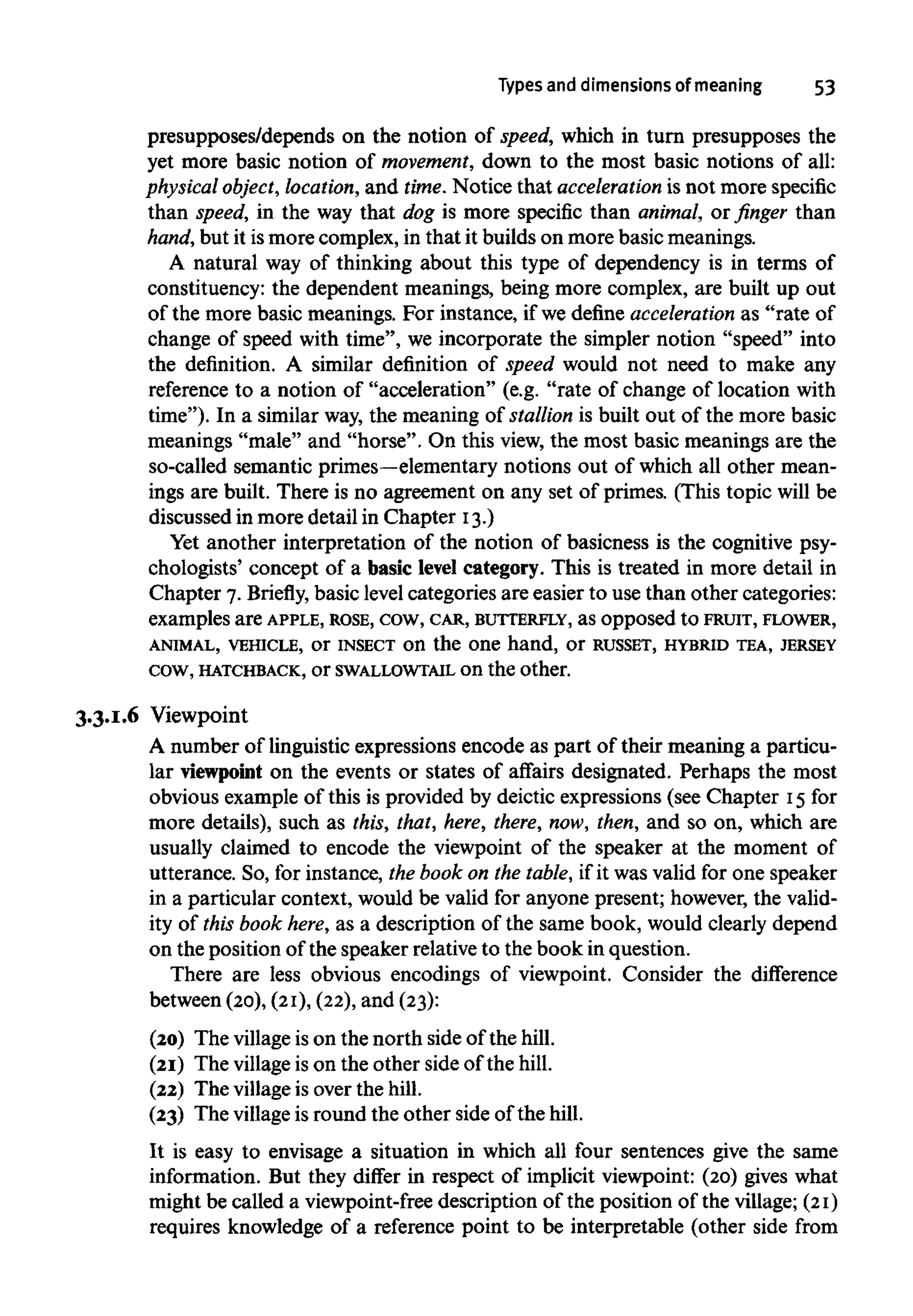 Types and dimensions of meaning 53
presupposes/depends on the notion of speed, which in turn presupposes the
yet more basic notion of movement,down to the most basic notions of all:
physical object, location, and time. Notice that acceleration is not more specific
than speed, in the way that dog is more specific than animal, or finger than
hand, but it ismore complex, in that it builds on more basic meanings.
A natural way of thinking about this type of dependency is in terms of
constituency: the dependent meanings, being more complex, are built up out
of the more basic meanings. For instance, if we define acceleration as "rate of
change of speed with time", we incorporate the simpler notion "speed" into
the definition. A similar definition of speed would not need to make any
reference to a notion of "acceleration" (e.g. "rate of change of location with
time"). In a similar way, the meaning of stallion is built out of the more basic
meanings "male" and "horse". On this view,the most basic meanings are the
so-called semantic primes—elementary notions out of which all other mean-
ings are built. There is no agreement on any set of primes. (This topic will be
discussed in more detail in Chapter 13.)
Yet another interpretation of the notion of basicness is the cognitive psy-
chologists' concept of a basic level category. This is treated in more detail in
Chapter 7. Briefly, basic level categories are easier to use than other categories:
examples are APPLE, ROSE, cow, CAR, BUTTERFLY, as opposed to FRUIT, FLOWER,
ANIMAL, VEHICLE, or INSECT on the one hand, or RUSSET, HYBRID TEA, JERSEY
cow, HATCHBACK, or SWALLOWTAIL on the other.
3.3.1.6 Viewpoint
A number of linguistic expressions encode as part of their meaning a particu-
lar viewpoint on the events or states of affairs designated. Perhaps the most
obvious example of this is provided by deictic expressions (see Chapter 15 for
more details), such as this, that, here, there,now, then, and so on, which are
usually claimed to encode the viewpoint of the speaker at the moment of
utterance. So, for instance, the book on the table, if it was valid for one speaker
in a particular context, would be valid for anyone present; however,the valid-
ity of this book here,as a description of the same book, would clearly depend
on the position of the speaker relative to the book in question.
There are less obvious encodings of viewpoint. Consider the difference
between (20),(21), (22),and (23):
(20) The villageis on the north side of the hill.
(21) The villageis on the other side of the hill.
(22) The villageis over the hill.
(23) The villageis round the other side of the hill.
It is easy to envisage a situation in which all four sentences give the same
information. But they differ in respect of implicit viewpoint: (20) gives what
might be called a viewpoint-free description of the position of the village; (21)
requires knowledge of a reference point to be interpretable (other side from
 