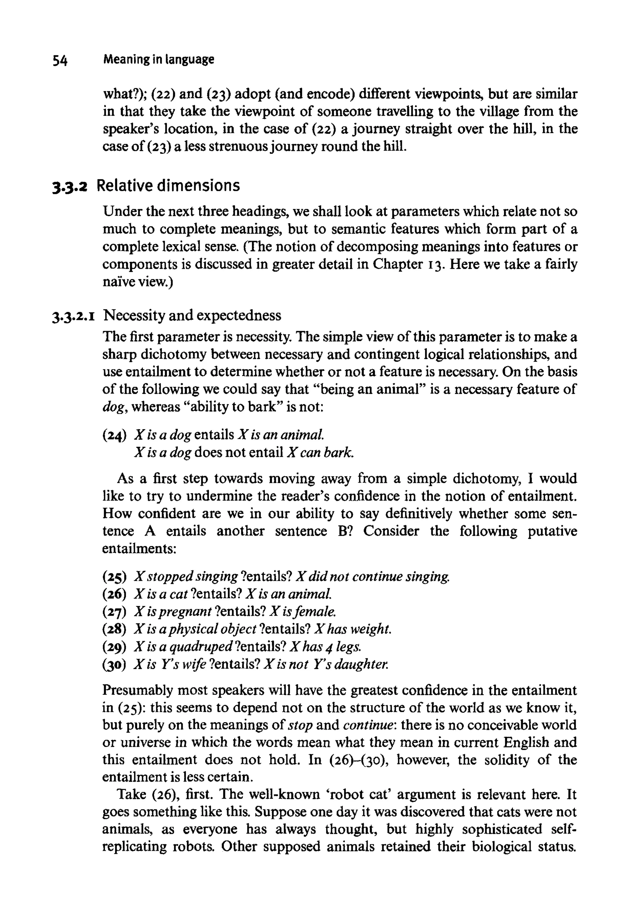 54 Meaningin language
what?); (22) and (23) adopt (and encode) different viewpoints, but are similar
in that they take the viewpoint of someone travelling to the village from the
speaker's location, in the case of (22) a journey straight over the hill, in the
case of (23)a less strenuousjourney round the hill.
3.3.2 Relative dimensions
Under the next three headings, weshall look at parameters whichrelate not so
much to complete meanings, but to semantic features which form part of a
complete lexical sense. (The notion of decomposing meanings into features or
components is discussed in greater detail in Chapter 13.Here we take a fairly
naiveview.)
3.3.2.1 Necessity and expectedness
The first parameter is necessity. The simple viewof this parameter is to make a
sharp dichotomy between necessary and contingent logical relationships, and
use entailment to determine whether or not a feature isnecessary. On the basis
of the following we could say that "being an animal" is a necessary feature of
dog, whereas "ability to bark" is not:
(24) X isa dog entailsX isan animal.
X isa dog does not entail X canbark.
As a first step towards moving away from a simple dichotomy, I would
like to try to undermine the reader's confidence in the notion of entailment.
How confident are we in our ability to say definitively whether some sen-
tence A entails another sentence B? Consider the following putative
entailments:
(25) X stopped singing ?entails? X did not continue singing.
(26) X is a cat ?entails?X is an animal.
(27) X ispregnant ?entails? X is female.
(28) X isaphysical object ?entails?X has weight.
(29) X is a quadruped ?entails?X has 4 legs.
(30) X is Y's wife ?entails? X is not Y's daughter.
Presumably most speakers will have the greatest confidence in the entailment
in (25):this seems to depend not on the structure of the world as we know it,
but purely on the meanings of stop and continue: there is no conceivableworld
or universe in which the words mean what they mean in current English and
this entailment does not hold. In (26)-(3o), however, the solidity of the
entailment is less certain.
Take (26), first. The well-known 'robot cat' argument is relevant here. It
goes something like this. Suppose one day it was discovered that cats were not
animals, as everyone has always thought, but highly sophisticated self-
replicating robots. Other supposed animals retained their biological status.
 