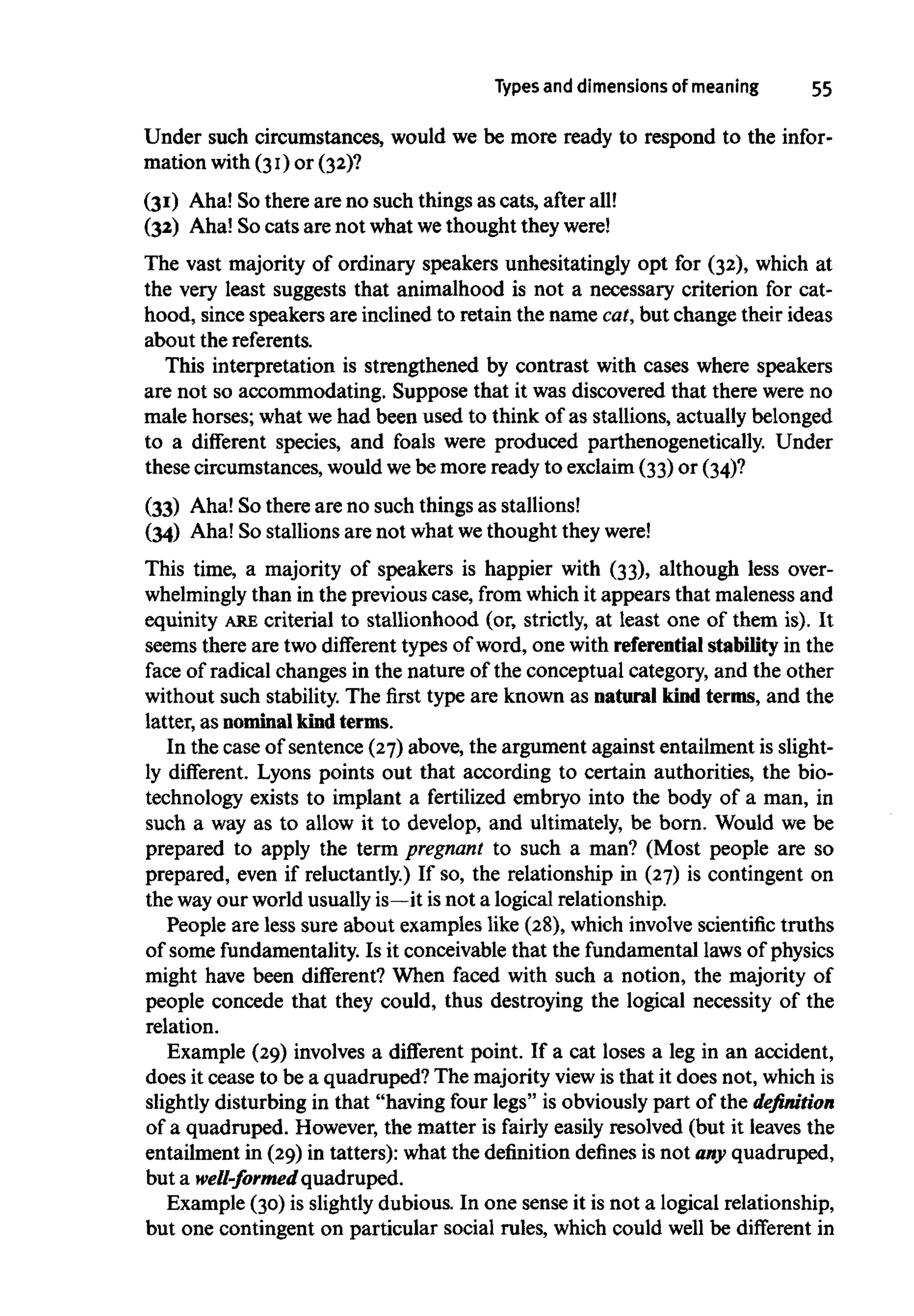 Types and dimensions of meaning 55
Under such circumstances, would we be more ready to respond to the infor-
mation with (31)or (32)?
(31) Aha! Sothere are no such things as cats, after all!
(32) Aha! So cats are not what wethought they were!
The vast majority of ordinary speakers unhesitatingly opt for (32), which at
the very least suggests that animalhood is not a necessary criterion for cat-
hood, since speakers are inclined to retain the name cat,but change their ideas
about thereferents.
This interpretation is strengthened by contrast with cases where speakers
are not so accommodating. Suppose that it was discovered that there were no
male horses; what wehad been used to think of as stallions, actually belonged
to a different species, and foals were produced parthenogenetically. Under
these circumstances, wouldwebe more ready to exclaim(33)or (34)?
(33) Aha! So there are no such things asstallions!
(34) Aha! So stallions are not what wethought theywere!
This time, a majority of speakers is happier with (33), although less over-
whelmingly than in the previous case, from whichit appears that maleness and
equinity ARE criterial to stallionhood (or, strictly, at least one of them is). It
seems there are two different types of word, one with referential stabilityin the
face of radical changes in the nature of the conceptual category, and the other
without such stability. The first type are known as natural kind terms,and the
latter, as nominal kindterms.
In the case of sentence (27)above, the argument against entailment is slight-
ly different. Lyons points out that according to certain authorities, the bio-
technology exists to implant a fertilized embryo into the body of a man, in
such a way as to allow it to develop, and ultimately, be born. Would we be
prepared to apply the term pregnant to such a man? (Most people are so
prepared, even if reluctantly.) If so, the relationship in (27) is contingent on
the wayour world usuallyis—it isnot a logical relationship.
People are less sure about examples like (28), which involvescientific truths
of some fundamentality.Is it conceivable that the fundamentallaws of physics
might have been different? When faced with such a notion, the majority of
people concede that they could, thus destroying the logical necessity of the
relation.
Example (29) involves a different point. If a cat loses a leg in an accident,
does it cease to be a quadruped? The majority view is that it does not, whichis
slightly disturbing in that "having four legs" is obviouslypart of the definition
of a quadruped. However, the matter is fairly easily resolved (but it leaves the
entailment in (29) in tatters): what the definition defines is not any quadruped,
but a well-formed quadruped.
Example (30) is slightlydubious. In one sense it is not a logical relationship,
but one contingent on particular social rules, which could well be different in
 
