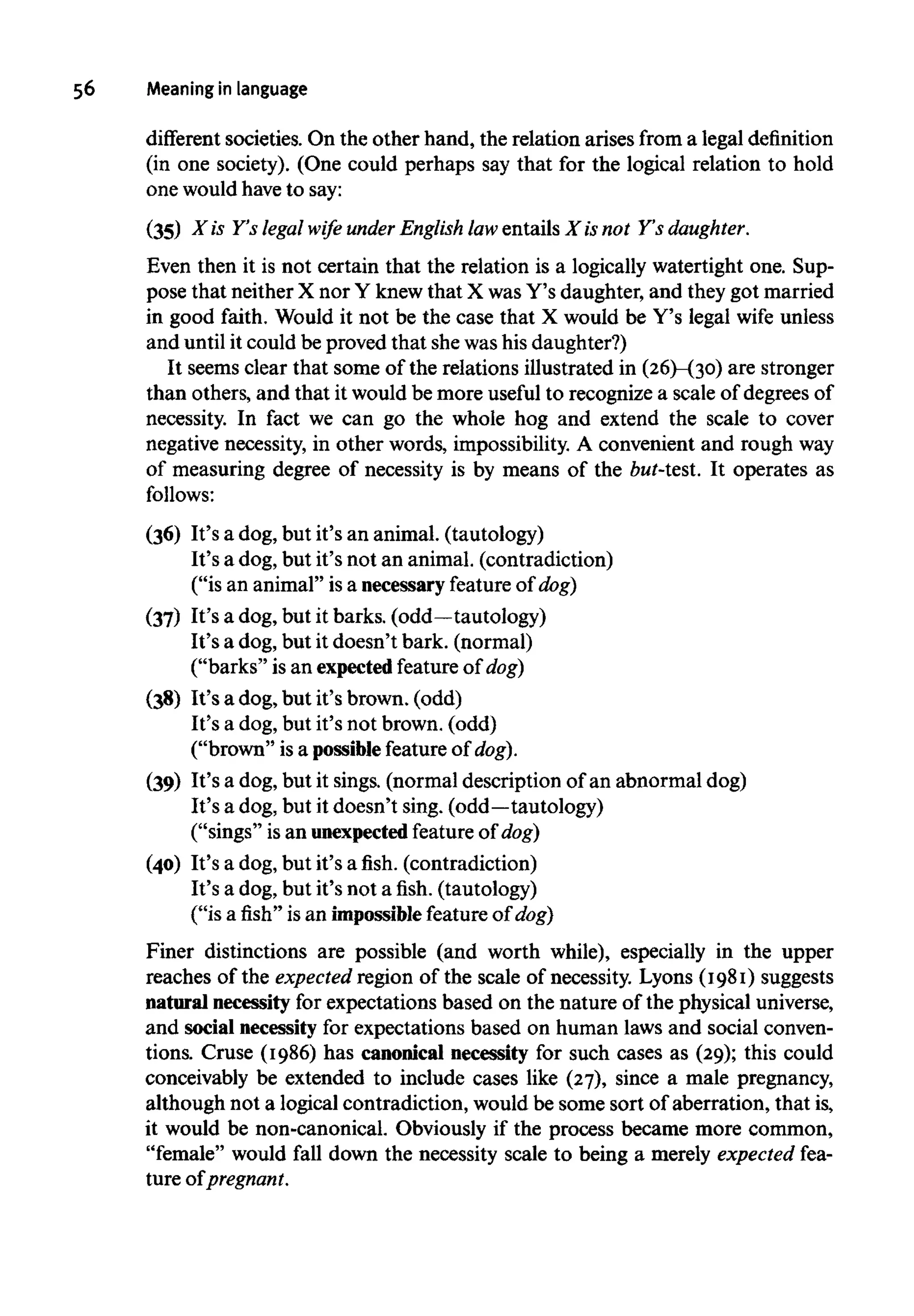56 Meaning in language
different societies. On the other hand, the relation arises from a legaldefinition
(in one society). (One could perhaps say that for the logical relation to hold
one wouldhaveto say:
(35) X is Y's legal wife under English law entails X is not Y's daughter.
Even then it is not certain that the relation is a logically watertight one. Sup-
pose that neither X nor Y knew that X wasY's daughter, and they got married
in good faith. Would it not be the case that X would be Y's legal wife unless
and until it could be proved that shewas his daughter?)
It seems clear that some of the relations illustrated in (26)-(30) are stronger
than others, and that it would be more useful to recognize a scale of degreesof
necessity. In fact we can go the whole hog and extend the scale to cover
negative necessity, in other words, impossibility. A convenient and roughway
of measuring degree of necessity is by means of the but-test. It operates as
follows:
(36) It's a dog, but it's an animal, (tautology)
It's a dog, but it's not an animal, (contradiction)
("is an animal" is a necessary featureof dog)
(37) It's a dog, but it barks,(odd—tautology)
It's a dog, but it doesn't bark, (normal)
("barks" is an expectedfeature of dog)
(38) It's a dog, but it's brown, (odd)
It's a dog, but it's not brown, (odd)
("brown" is a possible feature of dog).
(39) It's a dog, but it sings, (normal description of an abnormal dog)
It's a dog, but it doesn't sing, (odd—tautology)
("sings" is an unexpected featureof dog)
(40) It's a dog, but it's a fish, (contradiction)
It's a dog, but it's not afish,(tautology)
("is a fish" is an impossiblefeatureof dog)
Finer distinctions are possible (and worth while), especially in the upper
reaches of the expected region of the scale of necessity. Lyons (1981) suggests
natural necessity for expectations based on the nature of the physical universe,
and social necessity for expectations based on human laws and social conven-
tions. Cruse (1986) has canonical necessity for such cases as (29); this could
conceivably be extended to include cases like (27), since a male pregnancy,
although not a logical contradiction, would be some sort of aberration, that is,
it would be non-canonical. Obviously if the process became more common,
"female" would fall down the necessity scale to being a merely expected fea-
ture of pregnant.
 