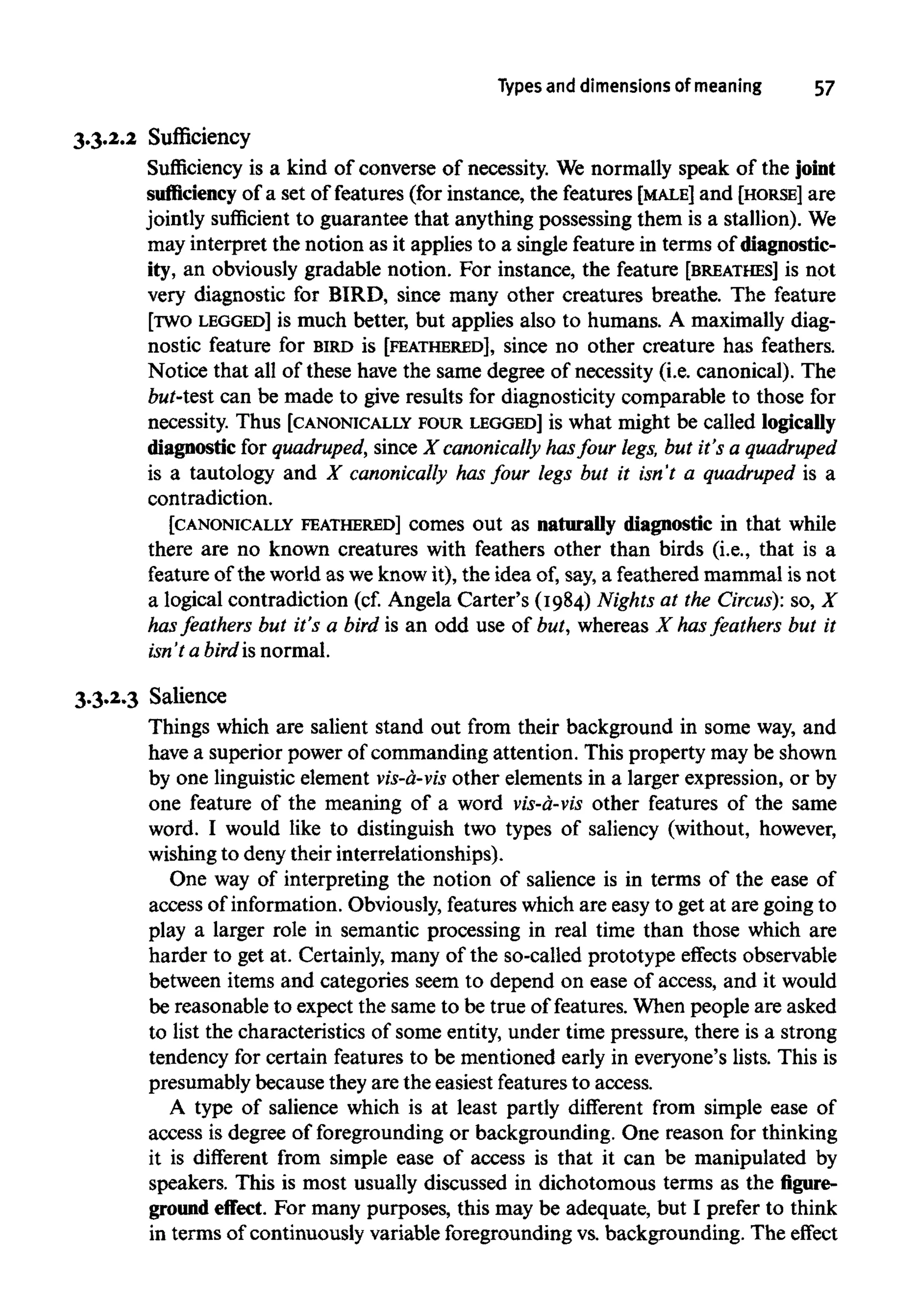 Types and dimensions of meaning 57
3.3.2.2 Sufficiency
Sufficiency is a kind of converse of necessity. We normally speak of the joint
sufficiency of a set of features (for instance, the features [MALE] and [HORSE] are
jointly sufficient to guarantee that anything possessing them is a stallion). We
may interpret the notion as it applies to a single feature in terms ofdiagnostic-
ity, an obviously gradable notion. For instance, the feature [BREATHES] is not
very diagnostic for BIRD, since many other creatures breathe. The feature
[TWO LEGGED] is much better, but applies also to humans. A maximally diag-
nostic feature for BIRD is [FEATHERED], since no other creature has feathers.
Notice that all of these have the same degree of necessity (i.e. canonical). The
but-test can be made to give results for diagnosticity comparable to those for
necessity. Thus [CANONICALLYFOUR LEGGED] is what might be called logically
diagnostic for quadruped, since X canonically hasfour legs, but it's a quadruped
is a tautology and X canonically has four legs but it isn't a quadruped is a
contradiction.
[CANONICALLY FEATHERED] comes out as naturally diagnostic in that while
there are no known creatures with feathers other than birds (i.e., that is a
feature of the world as we know it), the idea of, say, a feathered mammal is not
a logical contradiction (cf. Angela Carter's (1984) Nights at the Circus): so, X
has feathers but it's a bird is an odd use of but, whereas X hasfeathers but it
isn't a bird is normal.
3.3.2.3 Salience
Things which are salient stand out from their background in some way, and
have a superior power of commanding attention. This property may be shown
by one linguistic element vis-a-vis other elements in a larger expression, or by
one feature of the meaning of a word vis-a-vis other features of the same
word. I would like to distinguish two types of saliency (without, however,
wishing to denytheir interrelationships).
One way of interpreting the notion of salience is in terms of the ease of
access of information. Obviously,featureswhich are easy to get at are going to
play a larger role in semantic processing in real time than those which are
harder to get at. Certainly, many of the so-called prototype effects observable
between items and categories seem to depend on ease of access, and it would
be reasonable to expect the same to be true of features. When people are asked
to list the characteristics of some entity, under time pressure, there is a strong
tendency for certain features to be mentioned early in everyone's lists. This is
presumably because they are the easiest features to access.
A type of salience which is at least partly different from simple ease of
access is degree of foregrounding or backgrounding. One reason for thinking
it is different from simple ease of access is that it can be manipulated by
speakers. This is most usually discussed in dichotomous terms as thefigure-
ground effect. For many purposes, this may be adequate, but I prefer to think
in terms of continuously variable foregrounding vs. backgrounding. The effect
 