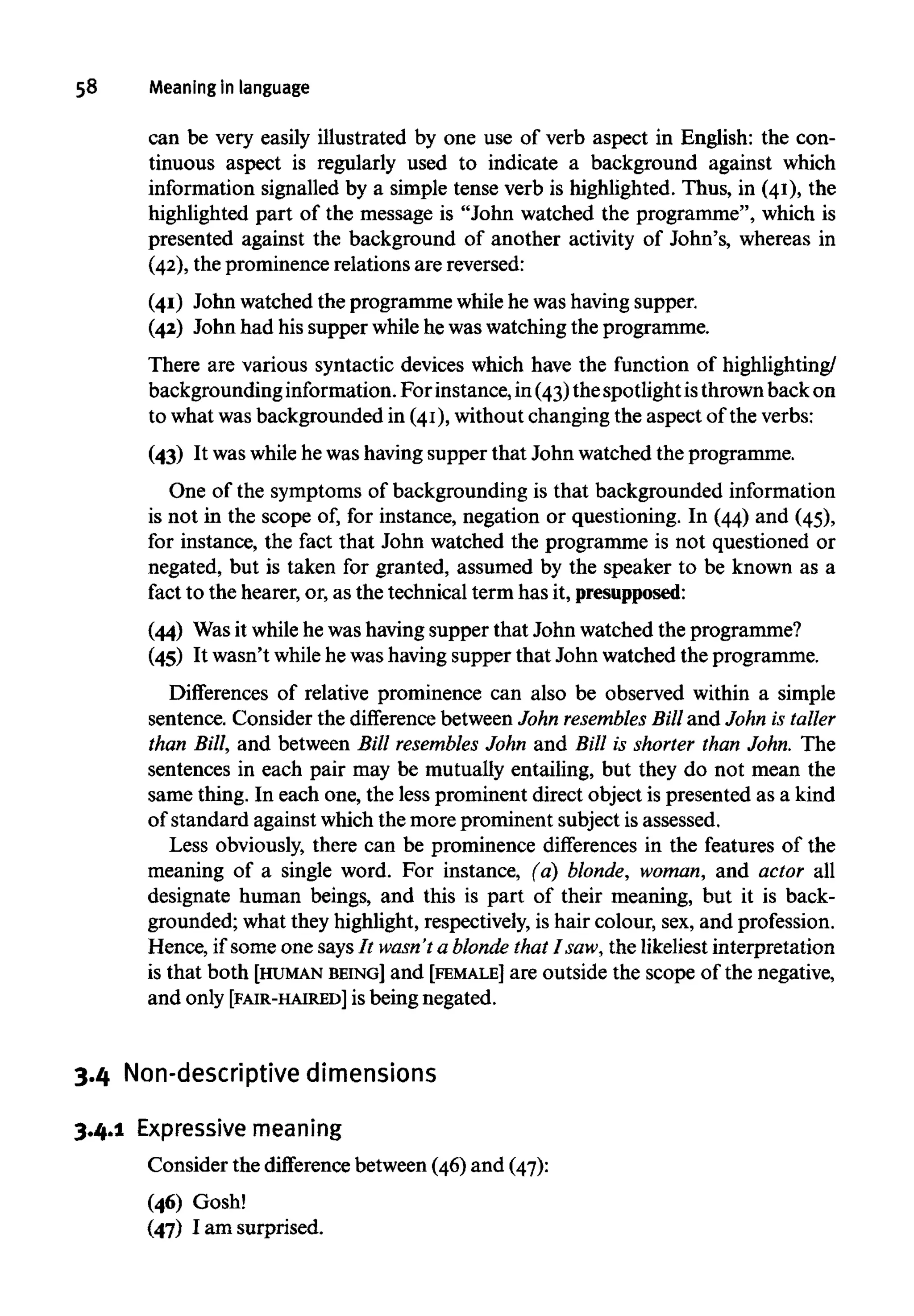 58 Meaning inlanguage
can be very easily illustrated by one use of verb aspect in English: the con-
tinuous aspect is regularly used to indicate a background against which
information signalled by a simple tense verb is highlighted. Thus, in (41), the
highlighted part of the message is "John watched the programme", which is
presented against the background of another activity of John's, whereas in
(42), the prominence relations are reversed:
(41) John watched the programme whilehe was having supper.
(42) John had his supper whilehe waswatching the programme.
There are various syntactic devices which have the function of highlighting/
backgroundinginformation.For instance,in (43)the spotlight isthrownback on
to what was backgrounded in (41),without changing the aspect of the verbs:
(43) It was whilehe was havingsupper that John watched the programme.
One of the symptoms of backgrounding is that backgrounded information
is not in the scope of, for instance, negation or questioning. In (44) and (45),
for instance, the fact that John watched the programme is not questioned or
negated, but is taken for granted, assumed by the speaker to be known as a
fact to the hearer, or, as the technical term has it, presupposed:
(44) Wasit while he was having supper that John watched the programme?
(45) It wasn't while he was havingsupper that John watched the programme.
Differences of relative prominence can also be observed within a simple
sentence. Consider the difference between John resembles Billand John is taller
than Bill, and between Bill resembles John and Bill is shorter than John. The
sentences in each pair may be mutually entailing, but they do not mean the
same thing. In each one, the less prominent direct object is presented as a kind
of standard against which the more prominent subject is assessed.
Less obviously, there can be prominence differences in the features of the
meaning of a single word. For instance, (a} blonde, woman, and actor all
designate human beings, and this is part of their meaning, but it is back-
grounded; what they highlight, respectively,is hair colour, sex, and profession.
Hence, if some one says It wasn't a blonde thatI saw, the likeliest interpretation
is that both [HUMAN BEING] and [FEMALE] are outside the scope of the negative,
and only [FAIR-HAIRED] is being negated.
3.4 Non-descriptive dimensions
3.4.1 Expressive meaning
Consider the difference between (46) and (47):
(46) Gosh!
(47) I am surprised.
 