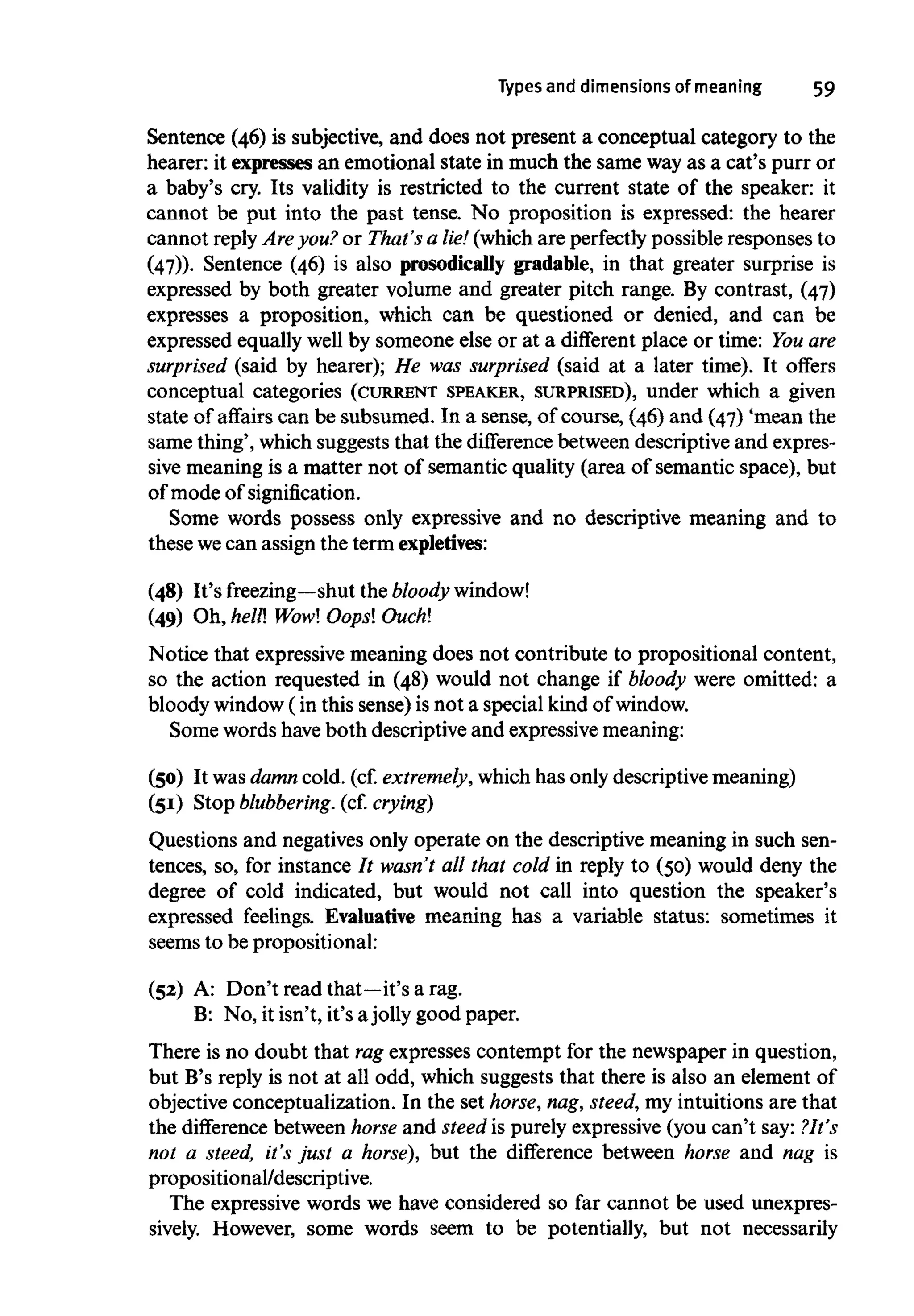 Types and dimensions of meaning 59
Sentence (46) is subjective, and does not present a conceptual category to the
hearer: it expresses an emotional state in much the same wayas a cat's purr or
a baby's cry. Its validity is restricted to the current state of the speaker: it
cannot be put into the past tense. No proposition is expressed: the hearer
cannot reply Are you? or That's a lie! (which are perfectly possible responses to
(47)). Sentence (46) is also prosodically gradable, in that greater surprise is
expressed by both greater volume and greater pitch range. By contrast, (47)
expresses a proposition, which can be questioned or denied, and can be
expressed equally well by someone else or at a different place or time: Youare
surprised (said by hearer); He was surprised (said at a later time). It offers
conceptual categories (CURRENT SPEAKER, SURPRISED), under which a given
state of affairs can be subsumed. In a sense, of course, (46) and (47) 'mean the
same thing', which suggests that the difference between descriptive and expres-
sive meaning is a matter not of semantic quality (area of semantic space), but
of mode of signification.
Some words possess only expressive and no descriptive meaning and to
these wecan assign the termexpletives:
(48) It's freezing—shut the bloody window!
(49) Oh, hell! Wow! Oops! Ouch!
Notice that expressive meaning does not contribute to propositional content,
so the action requested in (48) would not change if bloody were omitted: a
bloody window(in this sense) is not a special kind of window.
Some words have both descriptive and expressive meaning:
(50) It was damn cold. (cf.extremely,whichhas only descriptive meaning)
(51) Stop blubbering, (cf. crying)
Questions and negatives only operate on the descriptive meaning in such sen-
tences, so, for instance It wasn't all that cold in reply to (50) would deny the
degree of cold indicated, but would not call into question the speaker's
expressed feelings. Evaluative meaning has a variable status: sometimes it
seems to be prepositional:
(52) A: Don't read that—it's a rag.
B: No, it isn't, it's ajolly good paper.
There is no doubt that ragexpresses contempt for the newspaper in question,
but B's reply is not at all odd, which suggests that there is also an element of
objective conceptualization. In the set horse, nag,steed, my intuitions are that
the difference between horse and steed is purely expressive(you can't say: ?It's
not a steed, it's just a horse), but the difference between horse and nag is
propositional/descriptive.
The expressive words we have considered so far cannot be used unexpres-
sively. However, some words seem to be potentially, but not necessarily
 