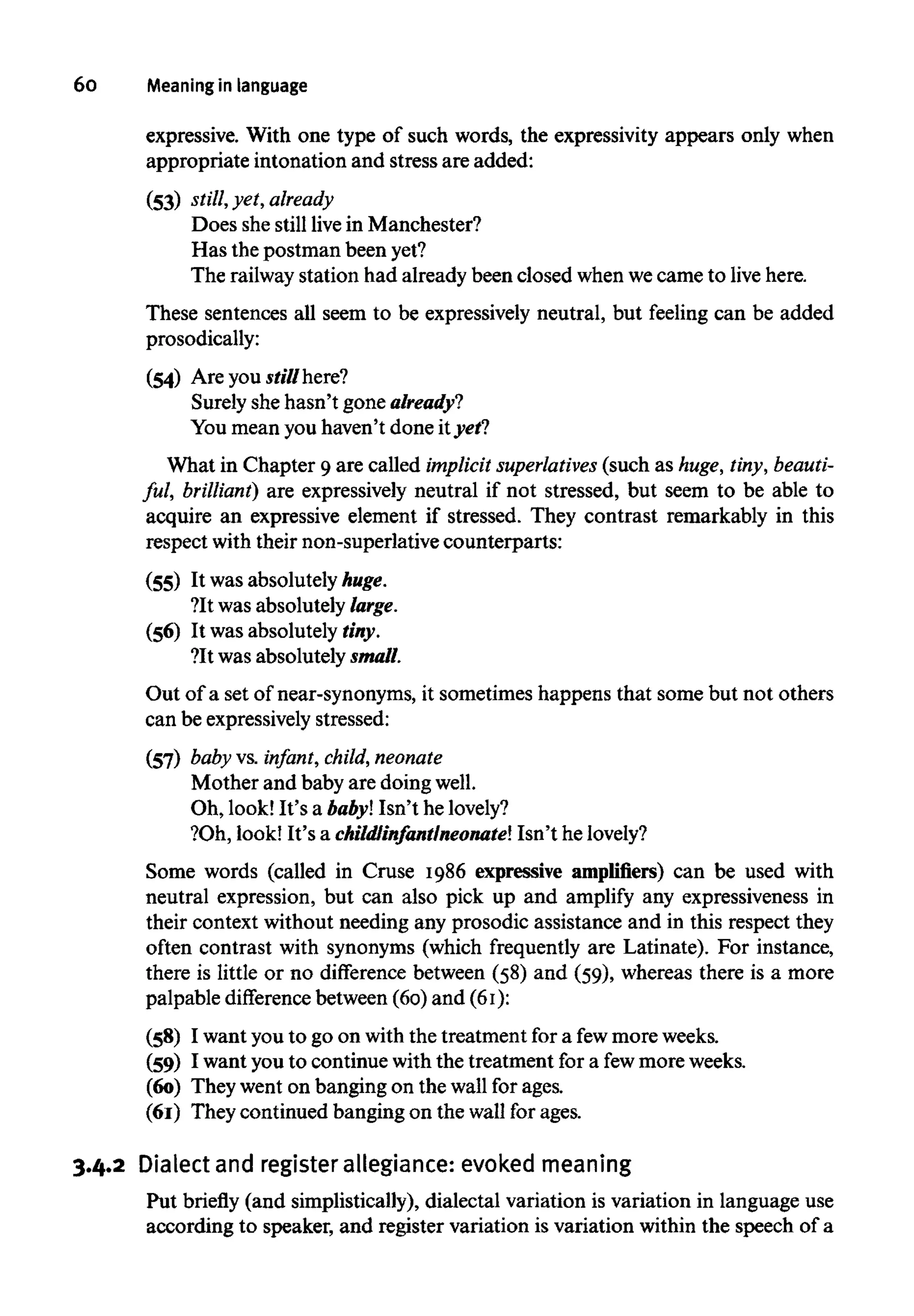 60 Meaning in language
expressive. With one type of such words, the expressivity appears only when
appropriate intonation and stress are added:
(53) still, yet, already
Does she still live in Manchester?
Has the postman been yet?
The railway station had already been closed whenwecame to live here.
These sentences all seem to be expressively neutral, but feeling can be added
prosodically:
(54) Are you stillhere?
Surely she hasn't gone already?
You mean you haven't done ityet?
What in Chapter 9 are called implicit superlatives (such as huge,tiny,beauti-
ful, brilliant) are expressively neutral if not stressed, but seem to be able to
acquire an expressive element if stressed. They contrast remarkably in this
respect with their non-superlative counterparts:
(55) It was absolutelyhuge.
?It was absolutely large.
(56) It was absolutely tiny.
?It was absolutely small.
Out of a set of near-synonyms, it sometimes happens that some but not others
can be expressively stressed:
(57) baby vs. infant, child,neonate
Mother and baby are doingwell.
Oh, look! It's a baby! Isn't helovely?
?Oh, look! It's a childlinfantlneonate! Isn't helovely?
Some words (called in Cruse 1986 expressive amplifiers) can be used with
neutral expression, but can also pick up and amplify any expressiveness in
their context without needing any prosodic assistance and in this respect they
often contrast with synonyms (which frequently are Latinate). For instance,
there is little or no difference between (58) and (59), whereas there is a more
palpable difference between (60) and (61):
(58) I want you to go on with the treatment for a fewmore weeks.
(59) I want you to continue with the treatment for a fewmore weeks.
(60) They went on banging on the wall for ages.
(61) They continued banging on the wall for ages.
3.4.2 Dialect and register allegiance: evoked meaning
Put briefly (and simplistically), dialectal variation is variation in language use
according to speaker, and register variation is variation within the speech of a
 