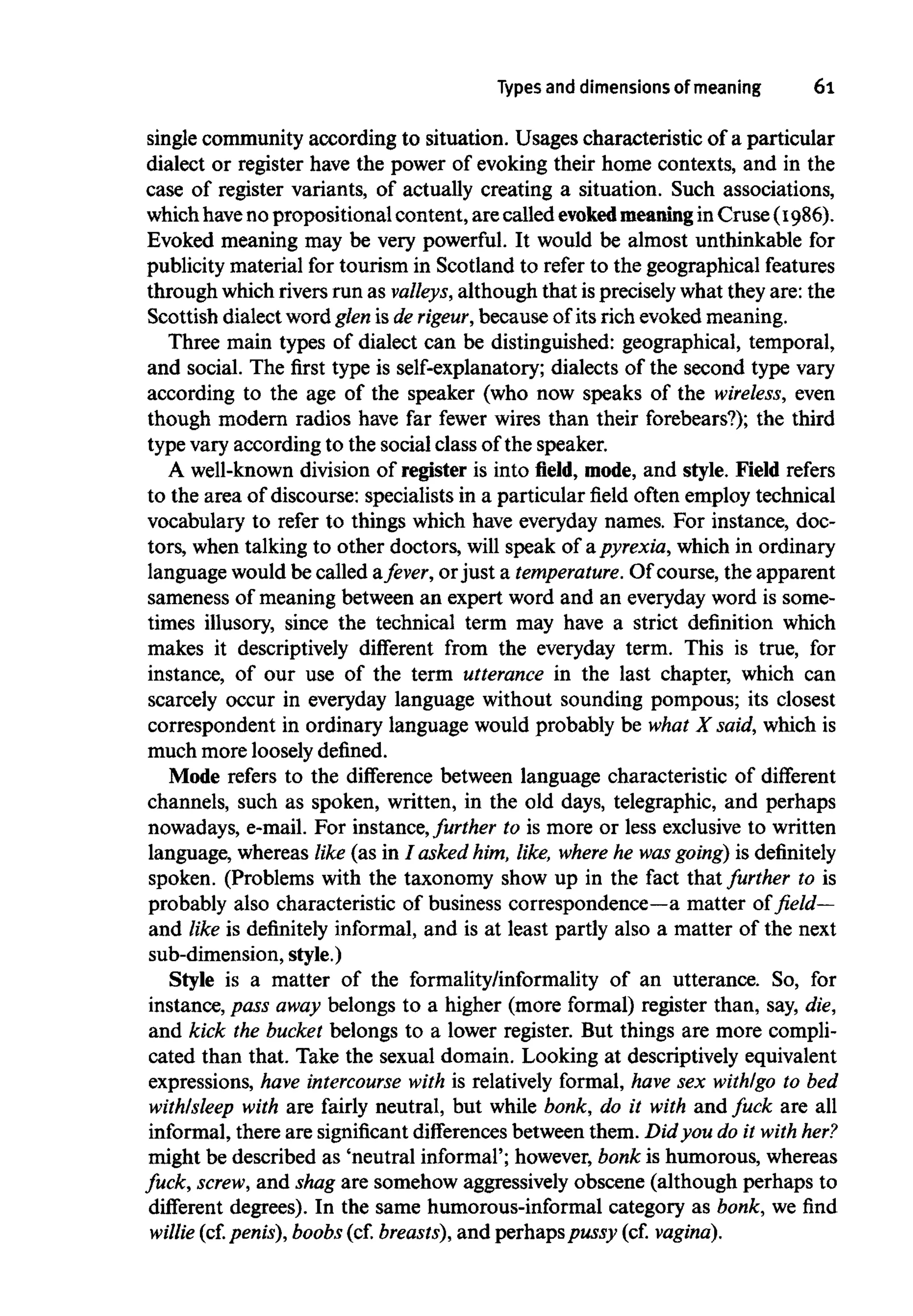 Types anddimensions of meaning 6l
single community according to situation. Usages characteristic of a particular
dialect or register have the power of evoking their home contexts, and in the
case of register variants, of actually creating a situation. Such associations,
which haveno propositional content,are called evoked meaningin Cruse (1986).
Evoked meaning may be very powerful. It would be almost unthinkable for
publicity material for tourism in Scotland to refer to the geographical features
through which rivers run as valleys, although that isprecisely what they are: the
Scottish dialect word glen is de rigeur, because of its rich evoked meaning.
Three main types of dialect can be distinguished: geographical, temporal,
and social. The first type is self-explanatory; dialects of the second type vary
according to the age of the speaker (who now speaks of the wireless, even
though modern radios have far fewer wires than their forebears?); the third
type vary according to the social class of the speaker.
A well-known division of register is into field, mode, and style. Field refers
to the area of discourse: specialists in a particular field often employ technical
vocabulary to refer to things which have everyday names. For instance, doc-
tors, when talking to other doctors, will speak of apyrexia, which in ordinary
language would be called afever, orjust a temperature. Of course, the apparent
sameness of meaning between an expert word and an everyday word is some-
times illusory, since the technical term may have a strict definition which
makes it descriptively different from the everyday term. This is true, for
instance, of our use of the term utterance in the last chapter, which can
scarcely occur in everyday language without sounding pompous; its closest
correspondent in ordinary language would probably be what X said, which is
much more loosely defined.
Mode refers to the difference between language characteristic of different
channels, such as spoken, written, in the old days, telegraphic, and perhaps
nowadays, e-mail. For instance,further to is more or less exclusive to written
language, whereas like (as in I asked him, like, where he wasgoing) is definitely
spoken. (Problems with the taxonomy show up in the fact that further to is
probably also characteristic of business correspondence—a matter of field—
and like is definitely informal, and is at least partly also a matter of the next
sub-dimension, style.)
Style is a matter of the formality/informality of an utterance. So, for
instance, pass away belongs to a higher (more formal) register than, say, die,
and kick the bucket belongs to a lower register. But things are more compli-
cated than that. Take the sexual domain. Looking at descriptively equivalent
expressions, have intercourse with is relatively formal, have sex with/go to bed
with/sleep with are fairly neutral, but while bonk, do it with and fuck are all
informal, there are significantdifferences between them. Did you do it with her?
might be described as 'neutral informal'; however, bonk is humorous, whereas
fuck, screw, and shag are somehow aggressively obscene (although perhaps to
different degrees). In the same humorous-informal category as bonk, we find
willie (cf. penis),boobs (cf.breasts), and perhaps pussy (cf. vagina).
 