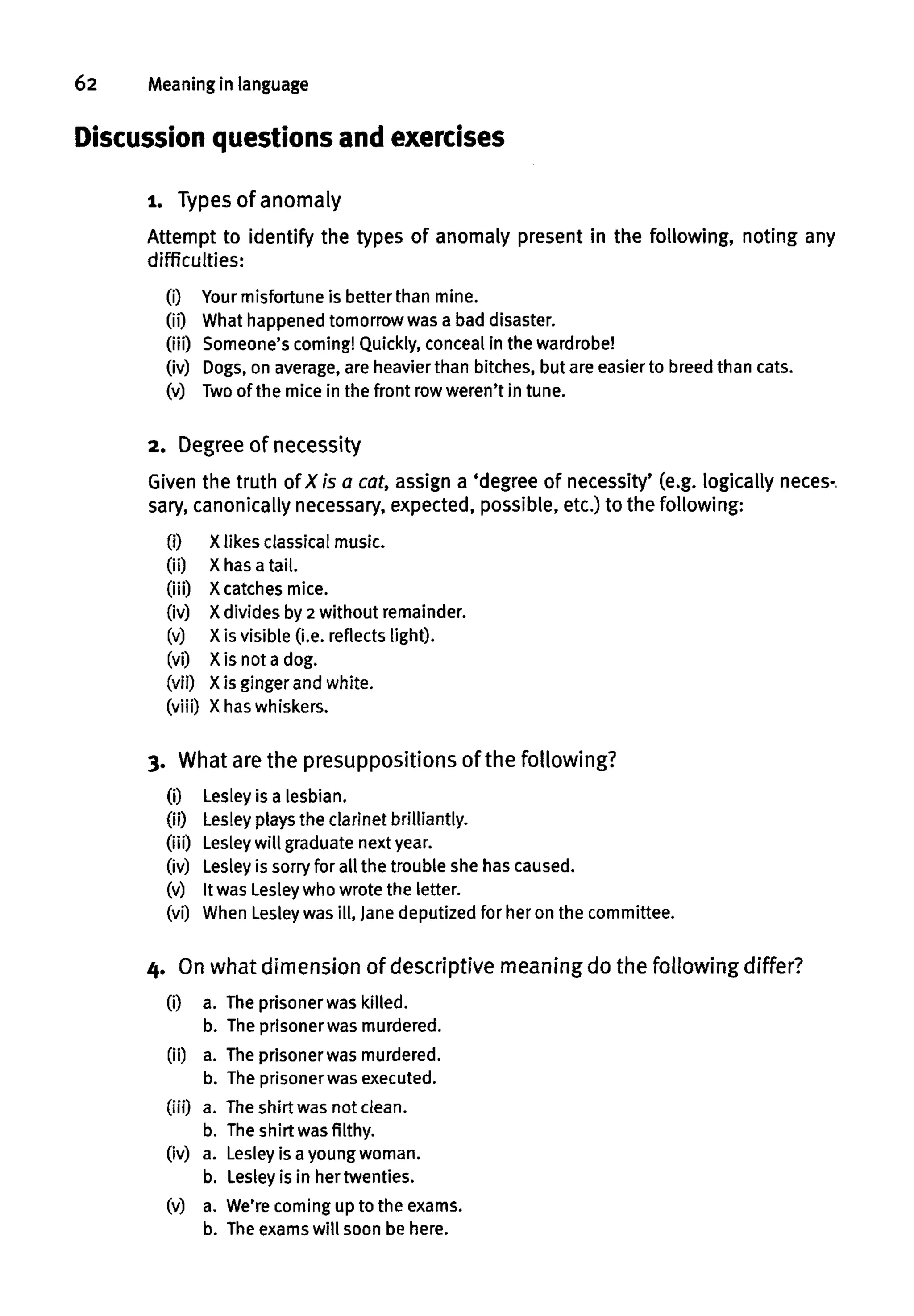 62 Meaning in language
Discussion questions and exercises
1. Types of anomaly
Attempt to identify the types of anomaly present in the following, noting any
difficulties:
(i) Your misfortune is better than mine.
00 What happened tomorrowwas a bad disaster.
(iii) Someone's coming! Quickly, concealin the wardrobe!
(iv) Dogs,on average,are heavier than bitches, but are easierto breedthan cats.
(v) Twoof the mice in the front row weren't in tune.
2. Degree of necessity
Given the truth of X is a cat,assign a 'degree of necessity' (e.g. logically neces-.
sary, canonically necessary, expected, possible, etc.)to the following:
(i) Xlikes classical music.
(ii) X has a tail.
(iii) Xcatches mice.
(iv) X divides by 2 without remainder.
(v) X is visible (i.e. reflects light).
(vi) X is not a dog.
(vii) Xis ginger and white.
(viii) X haswhiskers.
3. What are the presuppositions of the following?
(i) Lesley is a lesbian.
(ii) Lesley plays the clarinet brilliantly.
(iii) Lesleywill graduate next year.
(iv) Lesley is sorryfor all the trouble she hascaused.
(v) It was Lesleywho wrote the letter.
(vi) When Lesley was ill, Jane deputized for her on the committee.
4. Onwhat dimension of descriptive meaning do the following differ?
(i) a. Theprisoner was killed,
b. The prisonerwas murdered.
(ii) a. The prisoner was murdered,
b. The prisonerwas executed.
(iii) a. Theshirt was not clean.
b. Theshirt was filthy,
(iv) a. Lesleyis a youngwoman.
b. Lesley is in her twenties,
(v) a. We're coming up to the exams.
b. Theexams will soon be here.
 
