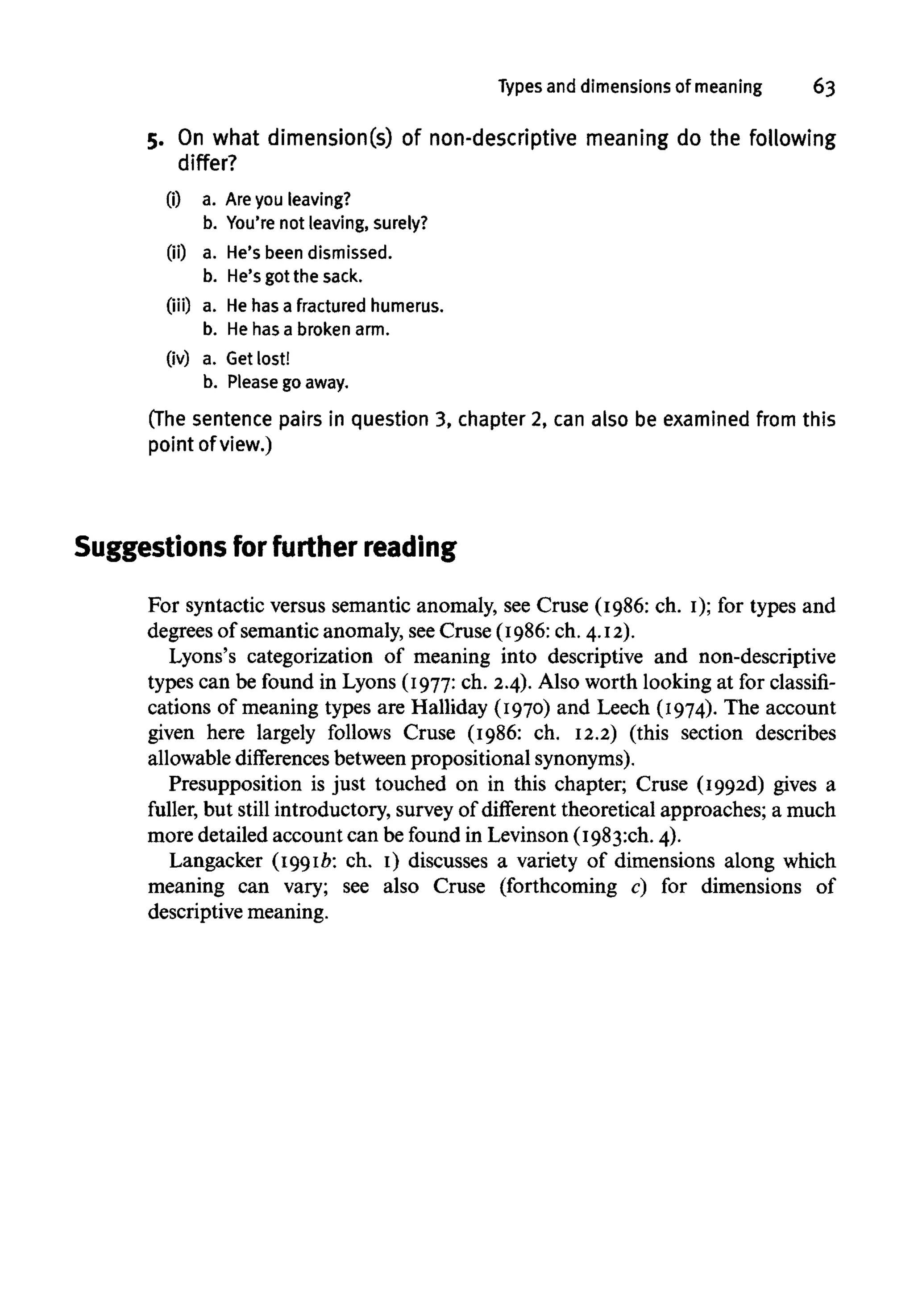 Types and dimensions of meaning 63
5. On what dimension(s) of non-descriptive meaning do the following
differ?
(i) a. Are you leaving?
b. You're not leaving, surely?
(ii) a. He's been dismissed,
b. He's got the sack.
(iii) a. Hehas a fractured humerus.
b. He has a broken arm.
(iv) a. Get lost!
b. Please go away.
(The sentence pairs in question 3, chapter 2, can also be examined from this
point of view.)
Suggestions for further reading
For syntactic versus semantic anomaly, see Cruse (1986: ch. I); for types and
degrees of semantic anomaly, seeCruse (1986: ch. 4.12).
Lyons's categorization of meaning into descriptive and non-descriptive
types can be found in Lyons (1977:ch. 2.4). Also worth looking at for classifi-
cations of meaning types are Halliday (1970) and Leech (1974). The account
given here largely follows Cruse (1986: ch. 12.2) (this section describes
allowable differences between prepositional synonyms).
Presupposition is just touched on in this chapter; Cruse (1992d) gives a
fuller, but still introductory, survey of different theoretical approaches; a much
more detailed account can be found in Levinson (1983:ch. 4).
Langacker (1991b: ch. I) discusses a variety of dimensions along which
meaning can vary; see also Cruse (forthcoming c) for dimensions of
descriptive meaning.
 