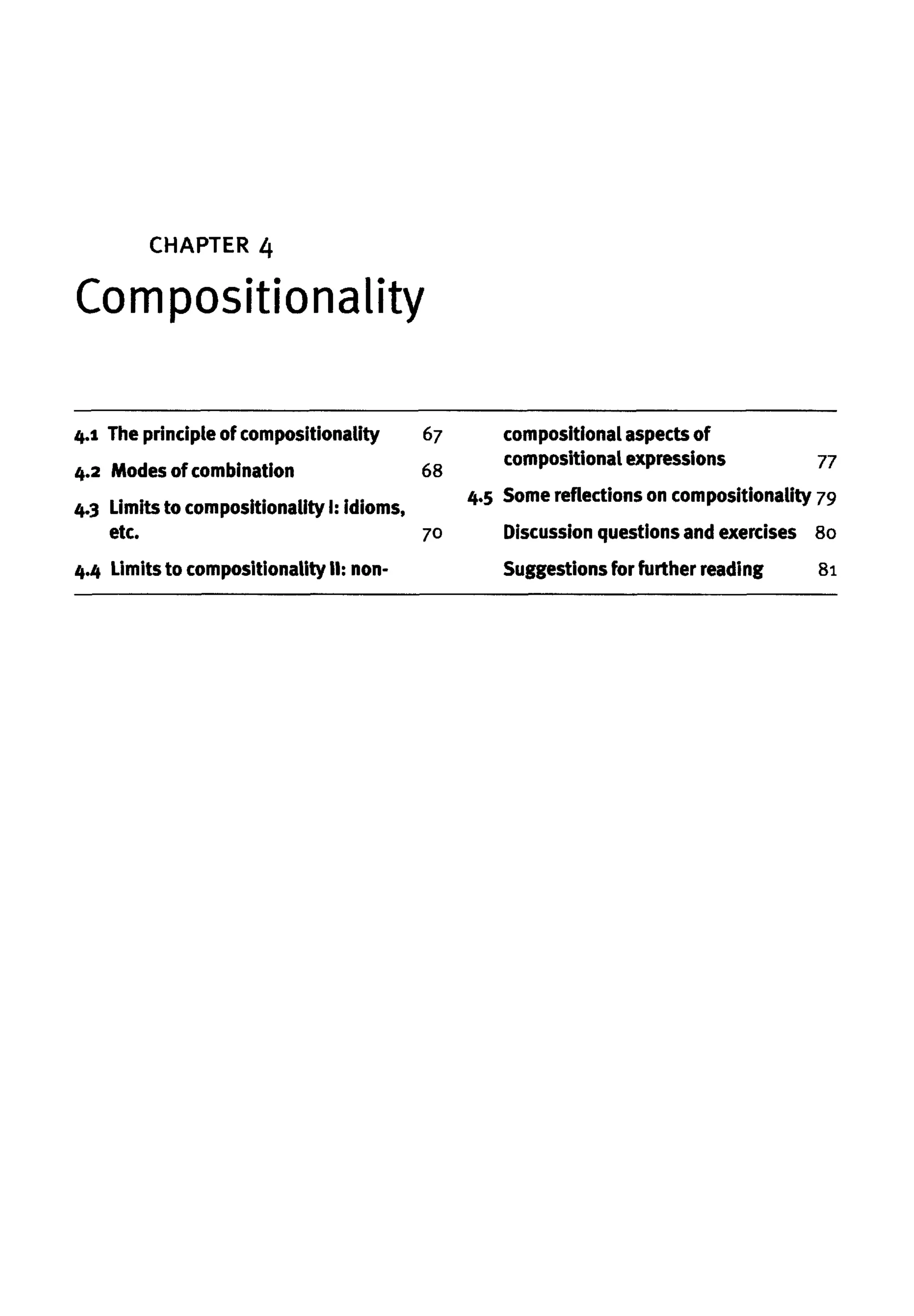 4.1 The principle of compositionality 67
4.2 Modes of combination 68
4.3 Limits to compositionality I: idioms,
etc. 70
4.4 Limits to compositionality II: non-
compositional aspects of
compositional expressions 77
4.5 Somereflections on compositionality 79
Discussion questionsand exercises 80
Suggestions for further reading 81
CHAPTER 4
Compositionality
 