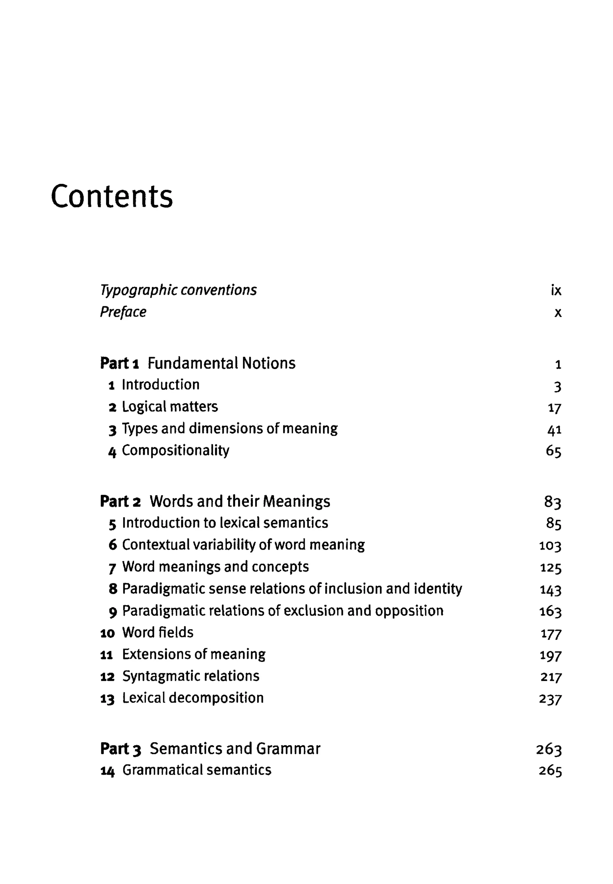 Contents
Part 2 Words and their Meanings
5 Introduction to lexical semantics
6 Contextual variability of word meaning
7 Word meanings and concepts
8 Paradigmatic sense relations of inclusion and identity
9 Paradigmatic relations of exclusion and opposition
10 Word fields
11 Extensions of meaning
12 Syntagmatic relations
13 Lexical decomposition
Part 3 Semantics and Grammar
14 Grammatical semantics
Parti Fundamental Notions
1 Introduction
2 Logical matters
3 Types and dimensions of meaning
4 Compositionality
Typographic conventions
Preface
ix
x
1
3
17
41
65
83
85
103
125
143
163
177
197
217
237
263
265
 