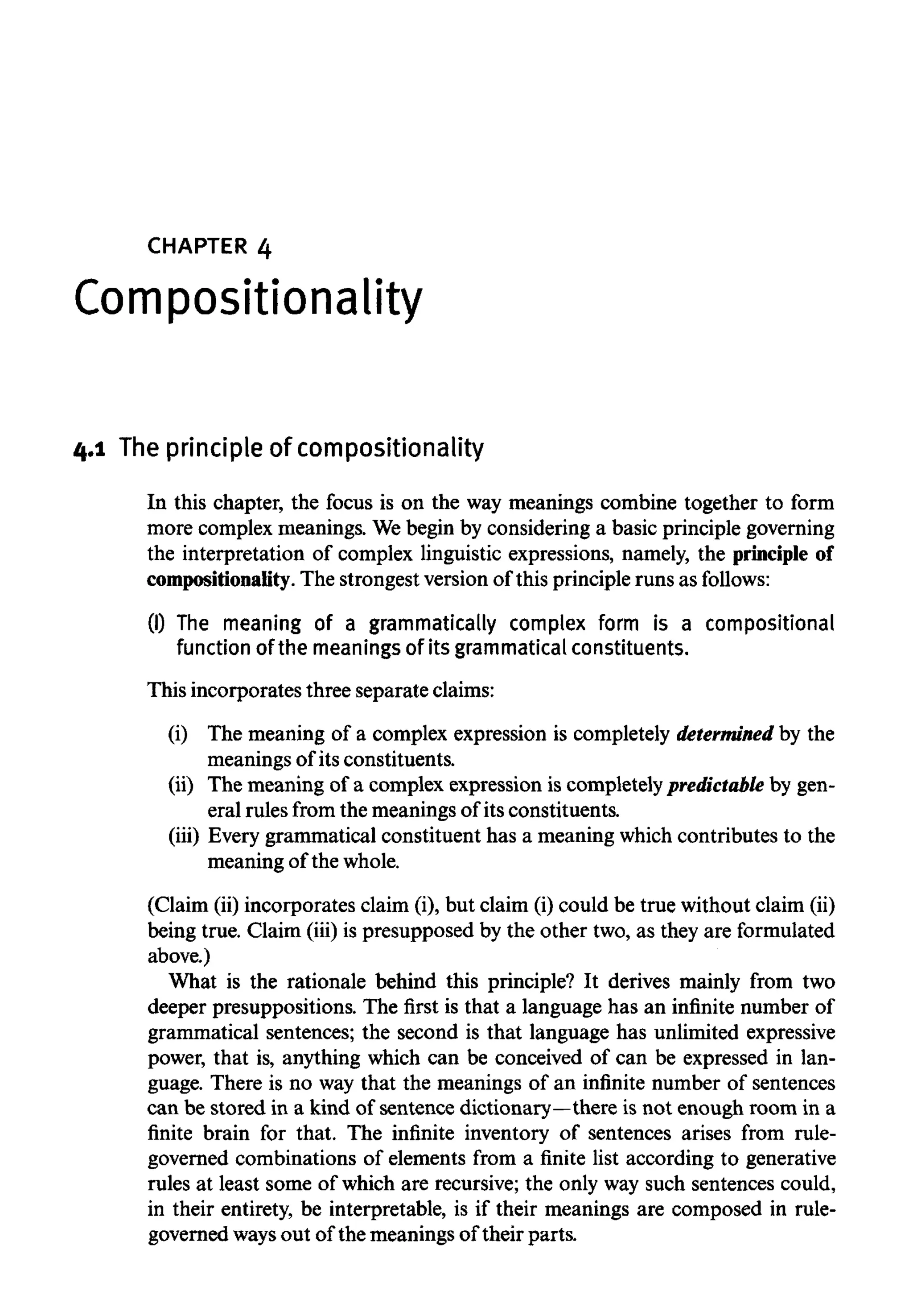 CHAPTER 4
Compositionality
4.1 Theprinciple of Compositionality
In this chapter, the focus is on the way meanings combine together to form
more complex meanings. Webegin by considering a basic principle governing
the interpretation of complex linguistic expressions, namely, the principle of
Compositionality. The strongest version of this principle runs as follows:
(I) The meaning of a grammatically complex form is a compositional
function of the meanings of its grammatical constituents.
This incorporates three separate claims:
(i) The meaning of a complex expression is completely determined by the
meanings of its constituents.
(ii) The meaning of a complex expression is completely predictable by gen-
eral rules from the meanings of its constituents.
(iii) Every grammatical constituent has a meaning which contributes to the
meaning of the whole.
(Claim (ii) incorporates claim (i), but claim (i) could be true without claim (ii)
being true. Claim (iii) is presupposed by the other two, as they are formulated
above.)
What is the rationale behind this principle? It derives mainly from two
deeper presuppositions. The first is that a language has an infinite number of
grammatical sentences; the second is that language has unlimited expressive
power, that is, anything which can be conceived of can be expressed in lan-
guage. There is no way that the meanings of an infinite number of sentences
can be stored in a kind of sentence dictionary—there is not enough room in a
finite brain for that. The infinite inventory of sentences arises from rule-
governed combinations of elements from a finite list according to generative
rules at least some of which are recursive; the only way such sentences could,
in their entirety, be interpretable, is if their meanings are composed in rule-
governed waysout of the meanings of their parts.
 