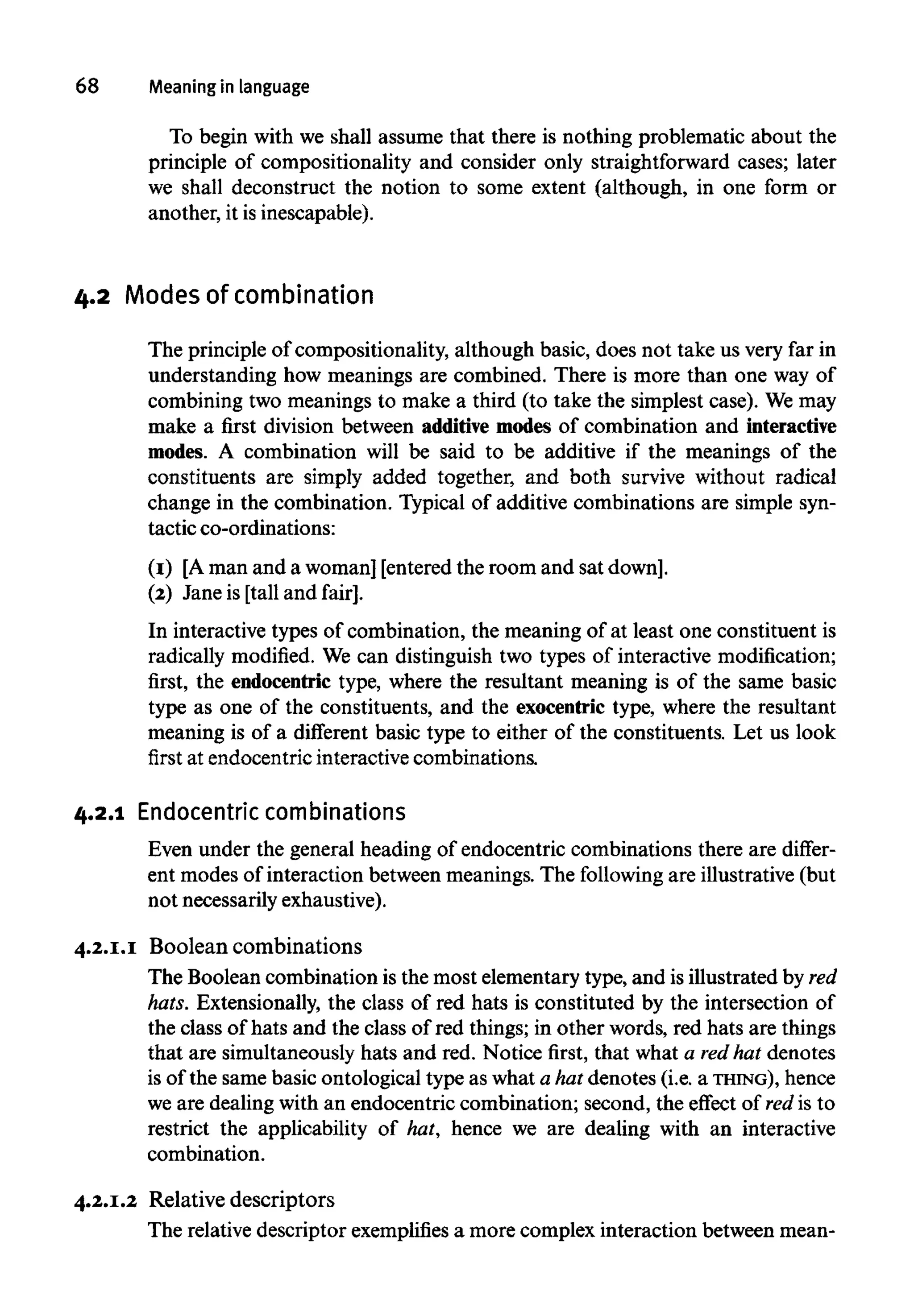 68 Meaningin language
To begin with we shall assume that there is nothing problematic about the
principle of compositionality and consider only straightforward cases; later
we shall deconstruct the notion to some extent (although, in one form or
another, it is inescapable).
4.2 Modes of combination
The principle of compositionality, although basic, does not take us very far in
understanding how meanings are combined. There is more than one way of
combining two meanings to make a third (to take the simplest case). Wemay
make a first division between additive modes of combination and interactive
modes. A combination will be said to be additive if the meanings of the
constituents are simply added together, and both survive without radical
change in the combination. Typical of additive combinations are simple syn-
tactic co-ordinations:
(1) [Aman and a woman] [entered the room and sat down].
(2) Jane is [tall and fair].
In interactive types of combination, the meaning of at least one constituent is
radically modified. We can distinguish two types of interactive modification;
first, the endocentric type, where the resultant meaning is of the same basic
type as one of the constituents, and the exocentric type, where the resultant
meaning is of a different basic type to either of the constituents. Let us look
first at endocentric interactive combinations.
4.2.1 Endocentric combinations
Even under the general heading of endocentric combinations there are differ-
ent modes of interaction between meanings. The following are illustrative (but
not necessarily exhaustive).
4.2.1.1 Boolean combinations
The Boolean combination is the most elementary type, and is illustrated byred
hats. Extensionally, the class of red hats is constituted by the intersection of
the class of hats and the class of red things; in other words, red hats are things
that are simultaneously hats and red. Notice first, that what a redhat denotes
is of the same basic ontological type as what a hat denotes (i.e. a THING), hence
we are dealing with an endocentric combination; second, the effect of red is to
restrict the applicability of hat, hence we are dealing with an interactive
combination.
4.2.1.2 Relative descriptors
The relative descriptor exemplifiesa more complex interaction between mean-
 