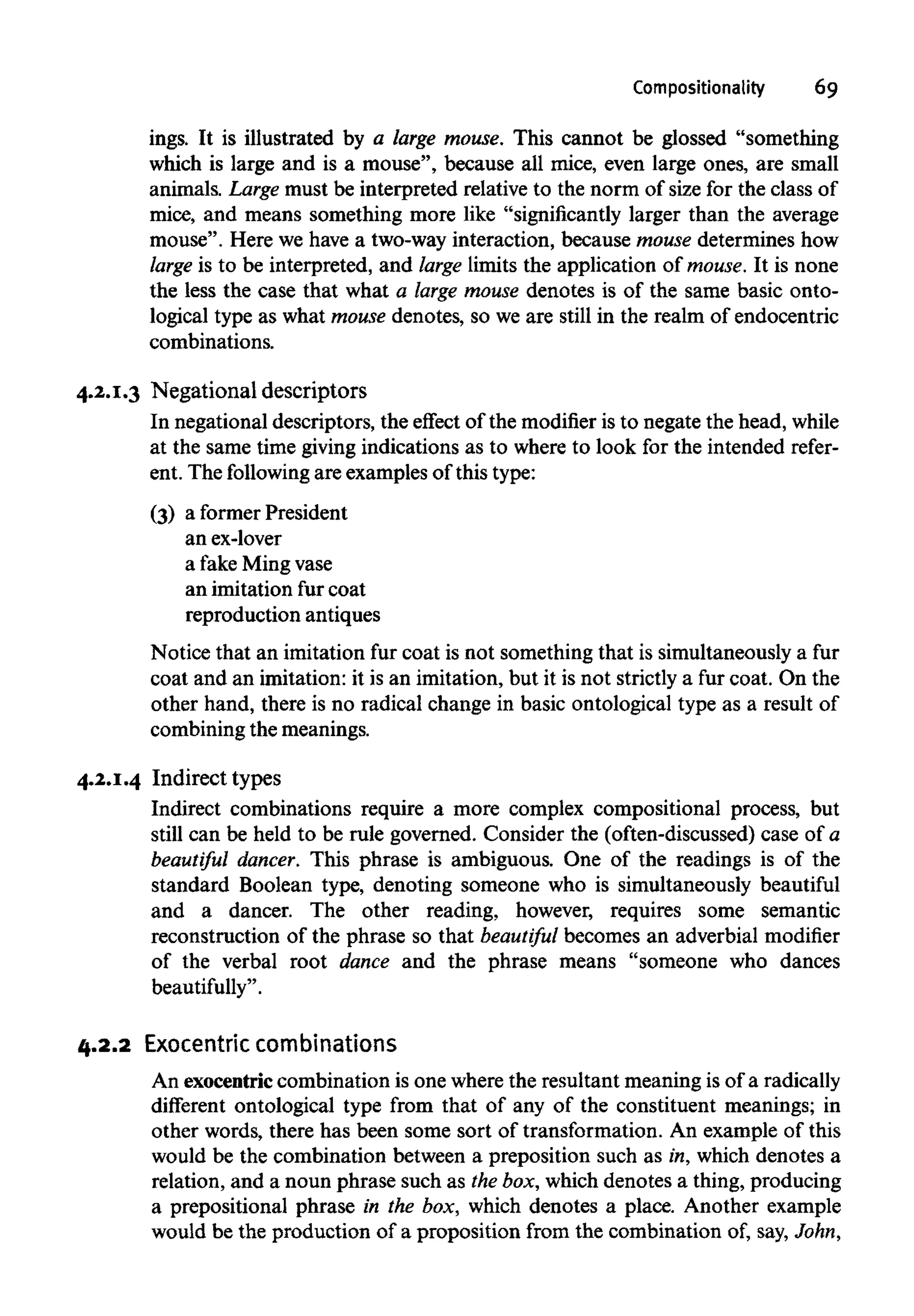 Compositionality 69
ings. It is illustrated by a large mouse. This cannot be glossed "something
which is large and is a mouse", because all mice, even large ones, are small
animals. Large must be interpreted relative to the norm of size for the class of
mice, and means something more like "significantly larger than the average
mouse". Here we have a two-way interaction, because mouse determines how
large is to be interpreted, and large limits the application of mouse.It is none
the less the case that what a large mouse denotes is of the same basic onto-
logical type as what mouse denotes, so we are still in the realm of endocentric
combinations.
4.2.1.3 Negational descriptors
In negational descriptors, the effect of the modifier is to negate the head, while
at the same time giving indications as to where to look for the intended refer-
ent. The following are examples of this type:
(3) a former President
an ex-lover
a fake Mingvase
an imitation fur coat
reproduction antiques
Notice that an imitation fur coat is not something that is simultaneously a fur
coat and an imitation: it is an imitation, but it is not strictly a fur coat. On the
other hand, there is no radical change in basic ontological type as a result of
combining the meanings.
4.2.1.4 Indirect types
Indirect combinations require a more complex compositional process, but
still can be held to be rule governed. Consider the (often-discussed) case of a
beautiful dancer. This phrase is ambiguous. One of the readings is of the
standard Boolean type, denoting someone who is simultaneously beautiful
and a dancer. The other reading, however, requires some semantic
reconstruction of the phrase so that beautiful becomes an adverbial modifier
of the verbal root dance and the phrase means "someone who dances
beautifully".
4.2.2 Exocentric combinations
An exocentriccombination is one where the resultant meaning is of a radically
different ontological type from that of any of the constituent meanings; in
other words, there has been some sort of transformation. An example of this
would be the combination between a preposition such as in, which denotes a
relation, and a noun phrase such as thebox, which denotes a thing, producing
a prepositional phrase in the box, which denotes a place. Another example
would be the production of a proposition from the combination of, say, John,
 