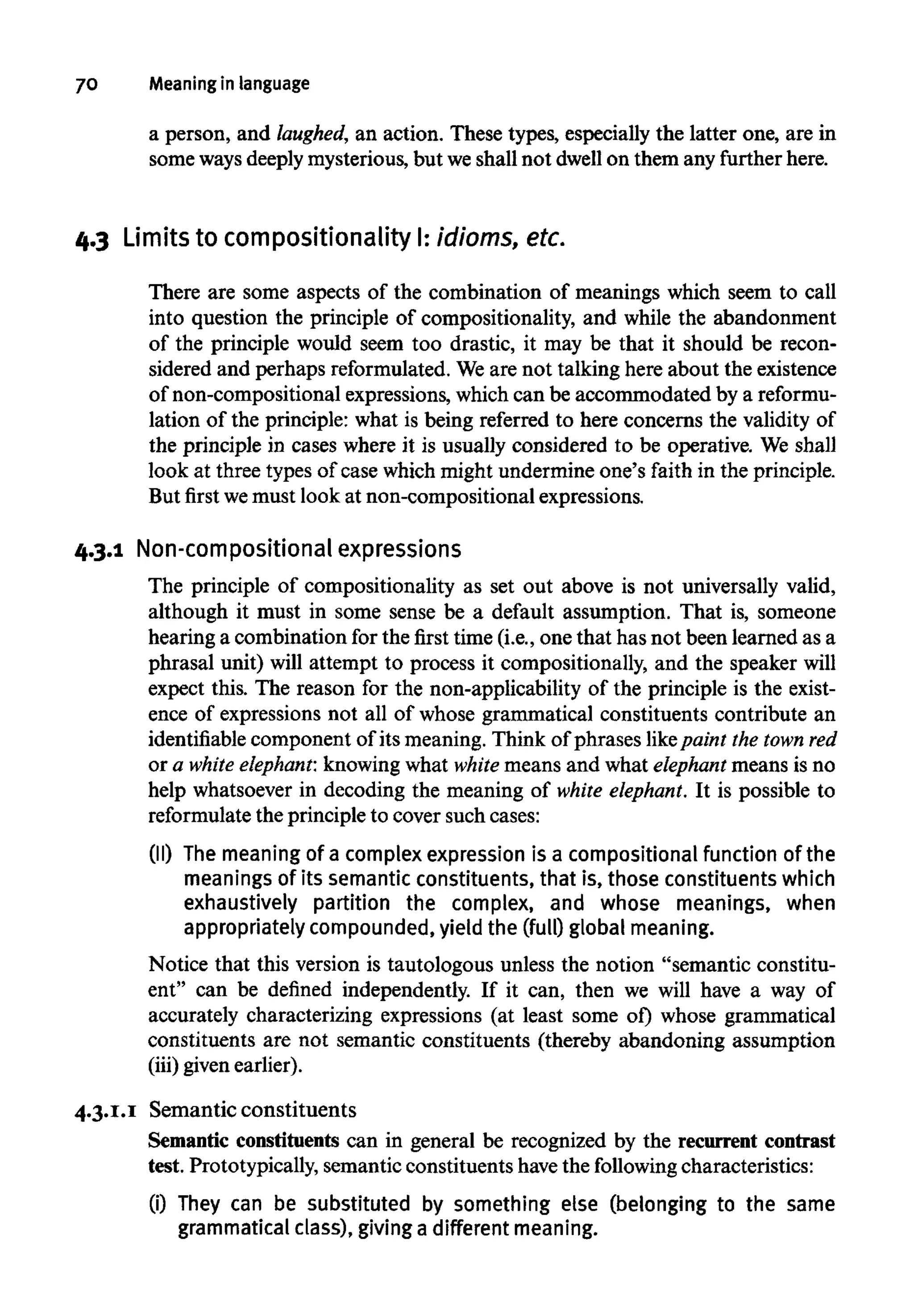 7O Meaning in language
a person, and laughed, an action. These types, especially the latter one, are in
some waysdeeply mysterious, but weshall not dwell on them any further here.
4.3 Limits to compositionality I: idioms, etc.
There are some aspects of the combination of meanings which seem to call
into question the principle of compositionality, and while the abandonment
of the principle would seem too drastic, it may be that it should be recon-
sidered and perhaps reformulated. Weare not talking here about the existence
of non-compositional expressions, which can be accommodated by areformu-
lation of the principle: what is being referred to here concerns the validity of
the principle in cases where it is usually considered to be operative. We shall
look at three types of case which might undermine one's faith in the principle.
But first wemust look at non-compositional expressions.
4.3.1 Non-compositional expressions
The principle of compositionality as set out above is not universally valid,
although it must in some sense be a default assumption. That is, someone
hearing a combination for the first time (i.e., one that has not been learned as a
phrasal unit) will attempt to process it compositionally, and the speaker will
expect this. The reason for the non-applicability of the principle is the exist-
ence of expressions not all of whose grammatical constituents contribute an
identifiable component of its meaning. Think of phrases like paint the townred
or a white elephant: knowing what white means and what elephant means is no
help whatsoever in decoding the meaning of white elephant. It is possible to
reformulate the principle to cover such cases:
(II) The meaning of a complex expression is a compositional function of the
meanings of its semantic constituents, that is, those constituents which
exhaustively partition the complex, and whose meanings, when
appropriately compounded, yield the (full) global meaning.
Notice that this version is tautologous unless the notion "semantic constitu-
ent" can be defined independently. If it can, then we will have a way of
accurately characterizing expressions (at least some of) whose grammatical
constituents are not semantic constituents (thereby abandoning assumption
(iii) given earlier).
4.3.1.1 Semantic constituents
Semantic constituents can in general be recognized by the recurrentcontrast
test. Prototypically, semantic constituents havethe following characteristics:
(i) They can be substituted by something else (belonging to the same
grammatical class), giving a different meaning.
 
