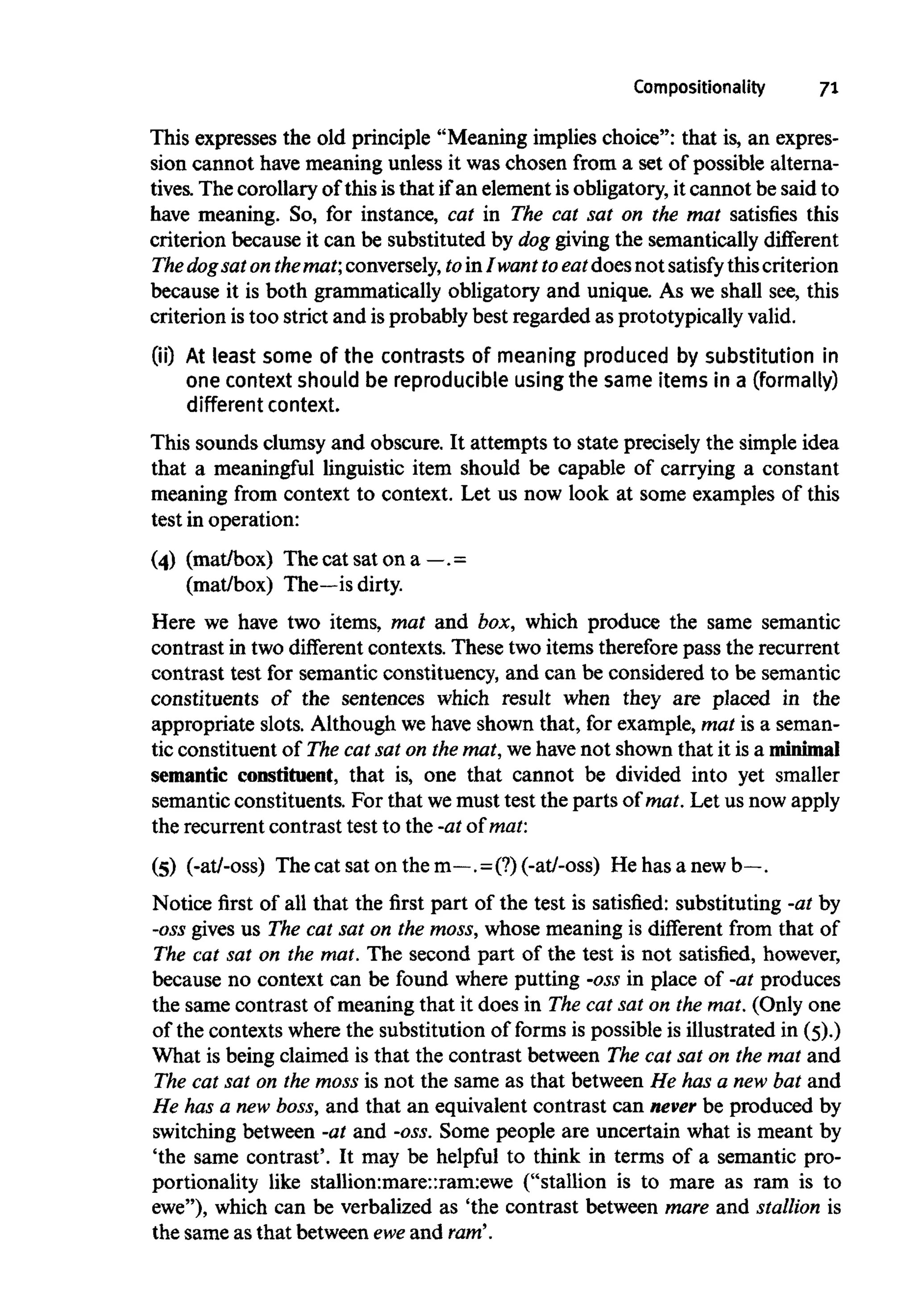 Compositionality 71
This expresses the old principle "Meaning implies choice": that is, an expres-
sion cannot have meaning unless it was chosen from a set of possible alterna-
tives. The corollary of this is that if an element is obligatory, it cannot be said to
have meaning. So, for instance, cat in The cat sat on the mat satisfies this
criterion because it can be substituted by dog giving the semantically different
The dogsat onthemat; conversely, toin I want to eatdoesnot satisfy thiscriterion
because it is both grammatically obligatory and unique. As we shall see, this
criterion is too strict and is probably best regarded as prototypically valid.
(ii) At least some of the contrasts of meaning produced by substitution in
one context should be reproducible usingthe same items in a (formally)
different context.
This sounds clumsy and obscure. It attempts to state precisely the simple idea
that a meaningful linguistic item should be capable of carrying a constant
meaning from context to context. Let us now look at some examples of this
test in operation:
(4) (mat/box) The cat sat on a —. =
(mat/box) The—is dirty.
Here we have two items, mat and box, which produce the same semantic
contrast in two different contexts. These two items therefore pass the recurrent
contrast test for semantic constituency, and can be considered to be semantic
constituents of the sentences which result when they are placed in the
appropriate slots. Although we have shown that, for example, mat is a seman-
tic constituent of The cat sat on the mat, we have not shown that it is a minimal
semantic constituent, that is, one that cannot be divided into yet smaller
semantic constituents. For that wemust test the parts of mat. Let us nowapply
the recurrentcontrast test to the -at of mat:
(5) (-at/-oss) The cat sat on the m—.=(?)(-at/-oss) He has a newb—.
Notice first of all that the first part of the test is satisfied: substituting -at by
-oss gives us The cat sat on the moss,whose meaning is different from that of
The cat sat on the mat. The second part of the test is not satisfied, however,
because no context can be found where putting -ossin place of -at produces
the same contrast of meaning that it does in The cat sat on the mat. (Only one
of the contexts where the substitution of forms is possible is illustrated in (5).)
What is being claimed is that the contrast between The cat sat on the mat and
The cat sat on the moss is not the same as that between He has a new bat and
He has a new boss,and that an equivalent contrast can never be produced by
switching between -at and -oss. Some people are uncertain what is meant by
'the same contrast'. It may be helpful to think in terms of a semantic pro-
portionality like stallion:mare::ram:ewe ("stallion is to mare as ram is to
ewe"), which can be verbalized as 'the contrast between mare and stallion is
the same as that between eweand ram'.
 
