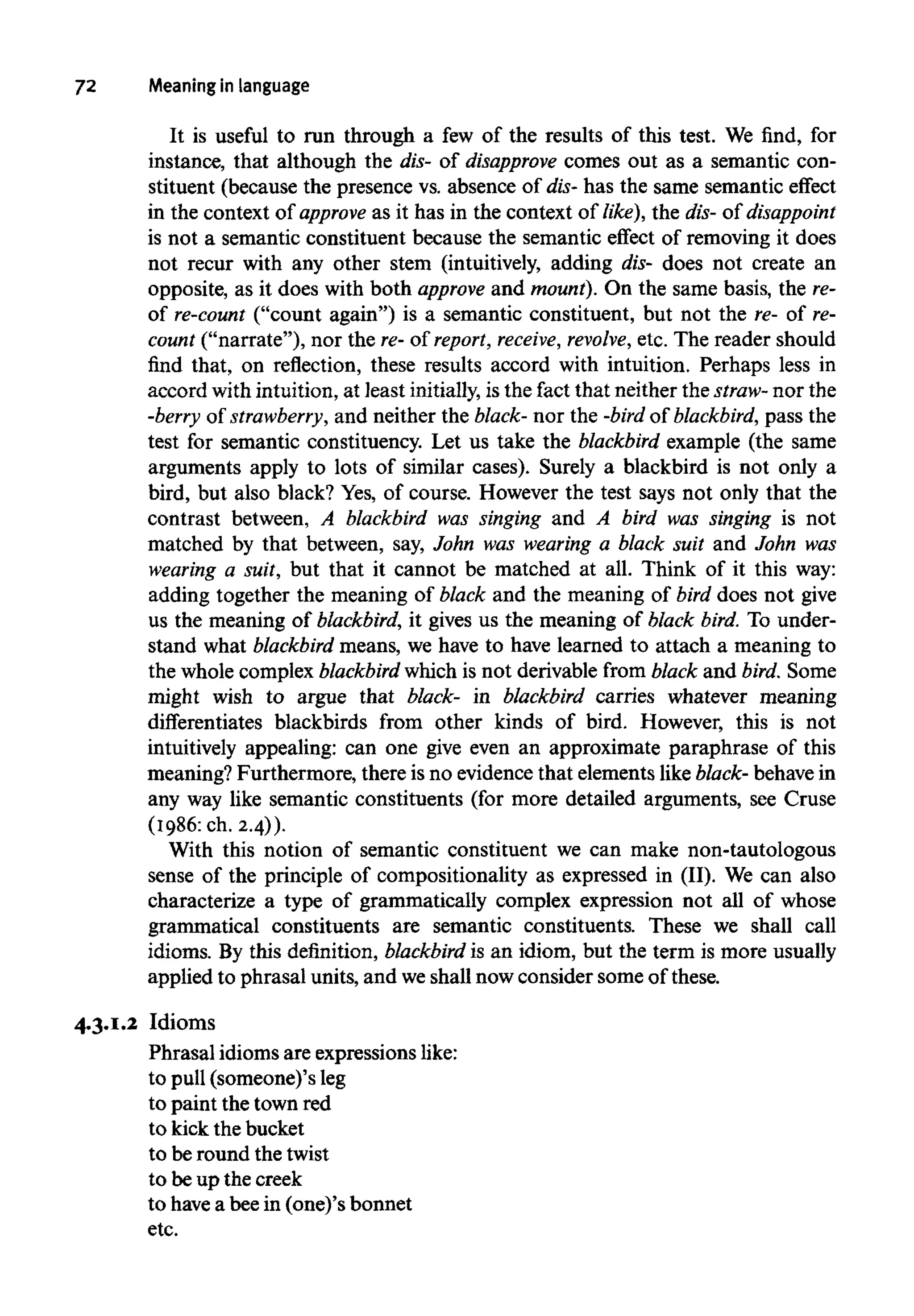 72 Meaning in language
It is useful to run through a few of the results of this test. We find, for
instance, that although the dis- of disapprove comes out as a semantic con-
stituent (because the presence vs. absence of dis-has the same semantic effect
in the context of approve as it has in the context of like), the dis-of disappoint
is not a semantic constituent because the semantic effect of removing it does
not recur with any other stem (intuitively, adding dis- does not create an
opposite, as it does with both approve and mount). On the same basis, the re-
of re-count ("count again") is a semantic constituent, but not the re- of re-
count ("narrate"), nor the re- of report, receive, revolve, etc. The reader should
find that, on reflection, these results accord with intuition. Perhaps less in
accord with intuition, at least initially, isthe fact that neither the straw- nor the
-berry of strawberry, and neither the black- nor the -bird of blackbird, pass the
test for semantic constituency. Let us take the blackbird example (the same
arguments apply to lots of similar cases). Surely a blackbird is not only a
bird, but also black?Yes, of course. However the test says not only that the
contrast between, A blackbird was singing and A bird was singing is not
matched by that between, say, John was wearing a black suit and John was
wearing a suit, but that it cannot be matched at all. Think of it this way:
adding together the meaning of black and the meaning of bird does not give
us the meaning of blackbird, it gives us the meaning of black bird. To under-
stand what blackbird means, we have to have learned to attach a meaning to
the whole complex blackbird which is not derivable from black and bird. Some
might wish to argue that black- in blackbird carries whatever meaning
differentiates blackbirds from other kinds of bird. However, this is not
intuitively appealing: can one give even an approximate paraphrase of this
meaning? Furthermore, there is no evidencethat elements like black- behavein
any way like semantic constituents (for more detailed arguments, see Cruse
(1986: ch. 2.4)).
With this notion of semantic constituent we can make non-tautologous
sense of the principle of compositionality as expressed in (II). We can also
characterize a type of grammatically complex expression not all of whose
grammatical constituents are semantic constituents. These we shall call
idioms. By this definition, blackbird is an idiom, but the term is more usually
applied to phrasal units, and weshall now consider some of these.
4.3.1.2 Idioms
Phrasal idioms are expressions like:
to pull(someone)'s leg
to paint the town red
to kick the bucket
to be round the twist
to be up the creek
to havea beein (one)'s bonnet
etc.
 