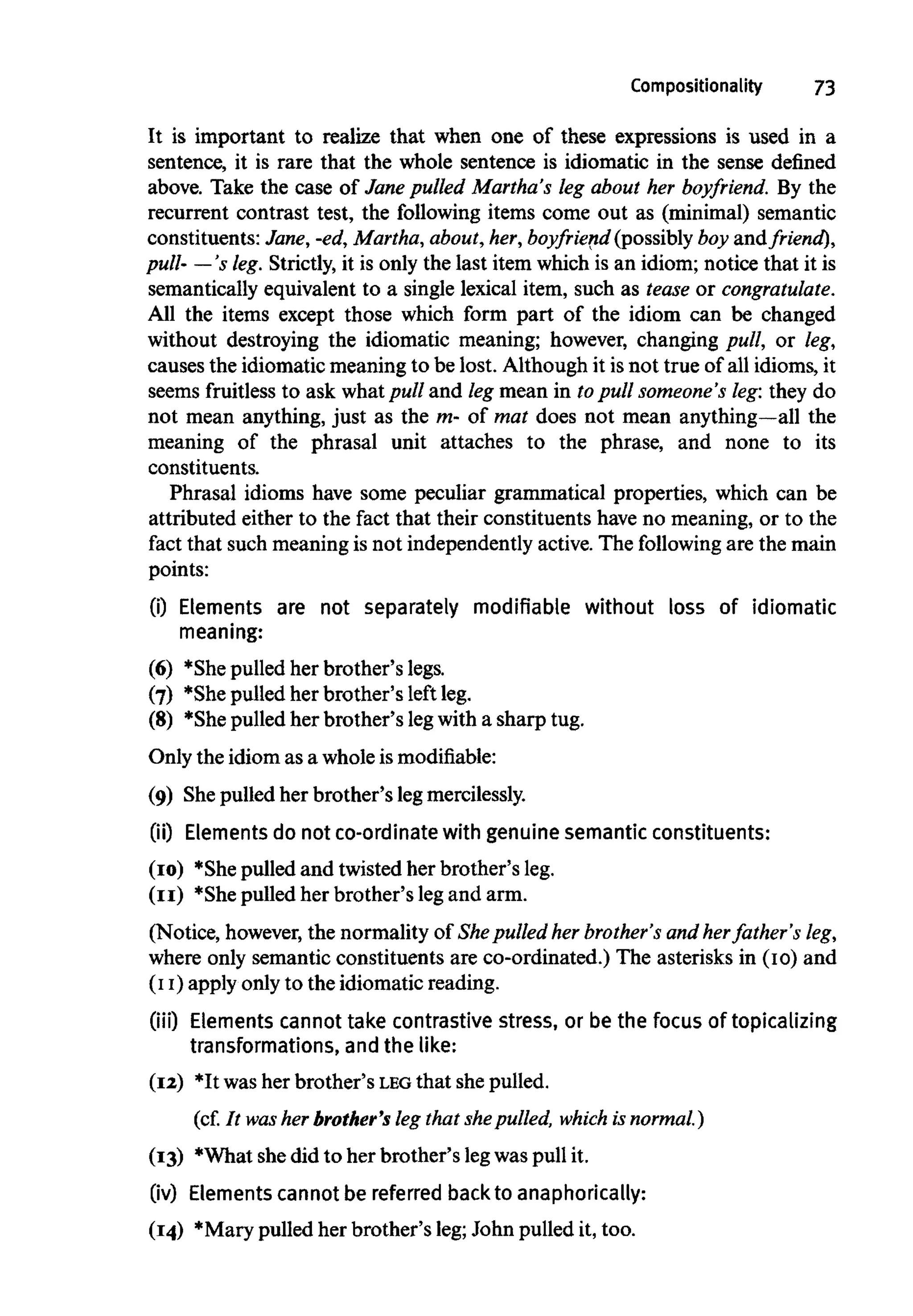 Compositionality 73
It is important to realize that when one of these expressions is used in a
sentence, it is rare that the whole sentence is idiomatic in the sense defined
above. Take the case of Jane pulled Martha's leg about her boyfriend. By the
recurrent contrast test, the following items come out as (minimal) semantic
constituents: Jane, -ed,Martha, about,her,boyfriend (possibly boy and friend),
pull- —'s leg. Strictly, it is only the last item which is an idiom; notice that it is
semantically equivalent to a single lexical item, such as tease orcongratulate.
All the items except those which form part of the idiom can be changed
without destroying the idiomatic meaning; however, changing pull, or leg,
causes the idiomatic meaning to be lost. Although it isnot true of all idioms, it
seems fruitless to ask whatpull and leg mean in topull someone's leg:they do
not mean anything, just as the m- of mat does not mean anything—all the
meaning of the phrasal unit attaches to the phrase, and none to its
constituents.
Phrasal idioms have some peculiar grammatical properties, which can be
attributed either to the fact that their constituents have no meaning, or to the
fact that such meaning is not independently active. The following are the main
points:
(i) Elements are not separately modifiable without loss of idiomatic
meaning:
(6) *She pulled her brother's legs.
(7) *She pulled her brother's left leg.
(8) *She pulled her brother's legwith a sharp tug.
Only the idiom as a whole is modifiable:
(9) She pulled her brother's legmercilessly.
(ii) Elements do not co-ordinate with genuine semantic constituents:
(10) *She pulled and twisted her brother's leg.
(11) *She pulled her brother's legand arm.
(Notice, however, the normality of She pulled her brother's and herfather's leg,
where only semantic constituents are co-ordinated.) The asterisks in (10) and
(ii) apply only to the idiomatic reading.
(iii) Elements cannot take contrastive stress, or be the focus of topicalizing
transformations, andthe like:
(12) *It was her brother's LEG that she pulled.
(cf. It was her brother's leg that shepulled, which is normal.)
(13) *What shedid to her brother's legwaspull it.
(iv) Elements cannot be referred back to anaphorically:
(14) *Mary pulled her brother's leg; John pulled it, too.
 