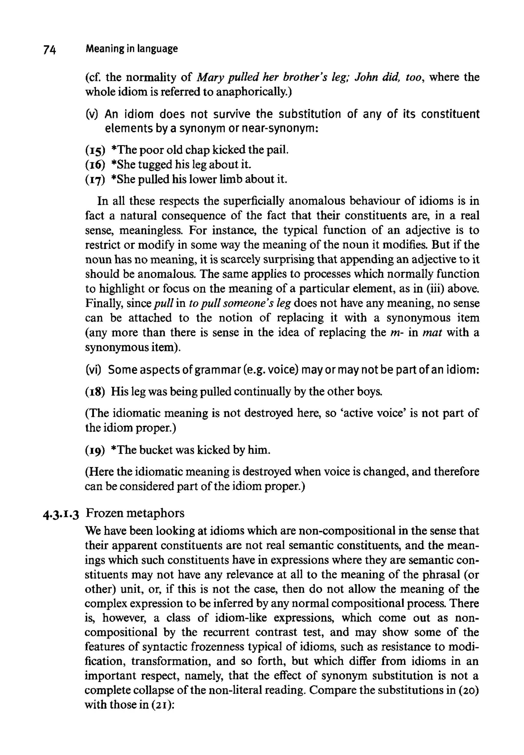 74 Meaninginlanguage
(cf. the normality of Mary pulled her brother's leg; John did, too, where the
whole idiom is referred to anaphorically.)
(v) An idiom does not survive the substitution of any of its constituent
elements by a synonym or near-synonym:
(15) *The poor old chap kicked the pail.
(16) *She tugged his legabout it.
(17) *She pulled his lower limb about it.
In all these respects the superficially anomalous behaviour of idioms is in
fact a natural consequence of the fact that their constituents are, in a real
sense, meaningless. For instance, the typical function of an adjective is to
restrict or modify in some way the meaning of the noun it modifies. But if the
noun has no meaning, it is scarcely surprising that appending an adjective to it
should be anomalous. The same applies to processes which normally function
to highlight or focus on the meaning of a particular element, as in (iii) above.
Finally, sincepull in topull someone's leg does not have any meaning, no sense
can be attached to the notion of replacing it with a synonymous item
(any more than there is sense in the idea of replacing the m- in mat with a
synonymous item).
(vi) Some aspects of grammar (e.g.voice) mayor maynot be part of an idiom:
(18) His legwas being pulled continually by the other boys.
(The idiomatic meaning is not destroyed here, so 'active voice' is not part of
the idiom proper.)
(19) *The bucket was kicked by him.
(Here the idiomatic meaning is destroyed when voice is changed, and therefore
can be considered part of the idiom proper.)
4.3.1.3 Frozen metaphors
We havebeen looking at idioms which are non-compositional in the sense that
their apparent constituents are not real semantic constituents, and the mean-
ings which such constituents have in expressions where they are semantic con-
stituents may not have any relevance at all to the meaning of the phrasal (or
other) unit, or, if this is not the case, then do not allow the meaning of the
complex expression to be inferred by any normal compositional process. There
is, however, a class of idiom-like expressions, which come out as non-
compositional by the recurrent contrast test, and may show some of the
features of syntactic frozenness typical of idioms, such as resistance to modi-
fication, transformation, and so forth, but which differ from idioms in an
important respect, namely, that the effect of synonym substitution is not a
complete collapse of the non-literal reading. Compare the substitutions in(20)
with those in (21):
 