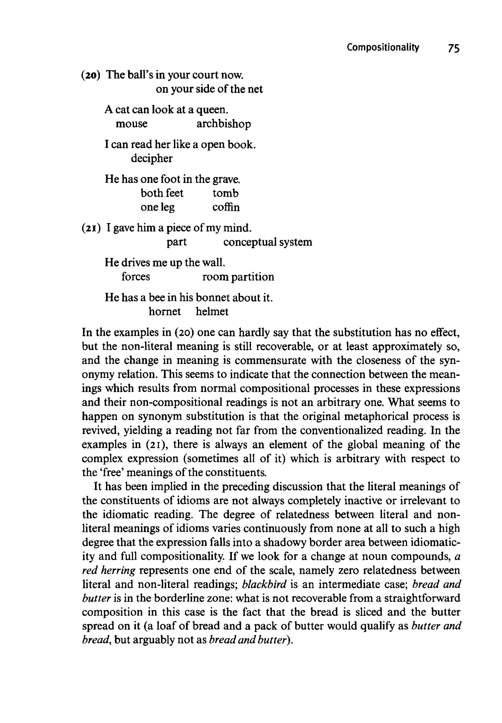 Compositionality 75
(20) The ball's in your court now.
on your side of the net
A cat can look at a queen,
mouse archbishop
I can read her like a open book,
decipher
He has one foot in the grave,
both feet tomb
one leg coffin
(21) I gave him a piece of my mind.
part conceptual system
He drives me up the wall.
forces room partition
He has a beein his bonnet about it.
hornet helmet
In the examples in (20) one can hardly say that the substitution has no effect,
but the non-literal meaning is still recoverable, or at least approximately so,
and the change in meaning is commensurate with the closeness of the syn-
onymy relation. This seems to indicate that the connection between the mean-
ings which results from normal compositional processes in these expressions
and their non-compositional readings is not an arbitrary one. What seems to
happen on synonym substitution is that the original metaphorical process is
revived, yielding a reading not far from the conventionalized reading. In the
examples in (21), there is always an element of the global meaning of the
complex expression (sometimes all of it) which is arbitrary with respect to
the 'free' meanings of the constituents.
It has been implied in the preceding discussion that the literal meanings of
the constituents of idioms are not always completely inactive or irrelevant to
the idiomatic reading. The degree of relatedness between literal and non-
literal meanings of idioms varies continuously from none at all to such a high
degree that the expression falls into a shadowy border area between idiomatic-
ity and full compositionality. If we look for a change at noun compounds, a
red herring represents one end of the scale, namely zero relatedness between
literal and non-literal readings; blackbird is an intermediate case; bread and
butter is in the borderline zone: what is not recoverable from a straightforward
composition in this case is the fact that the bread is sliced and the butter
spread on it (a loaf of bread and a pack of butter would qualify as butterand
bread, but arguably not as bread and butter).
 