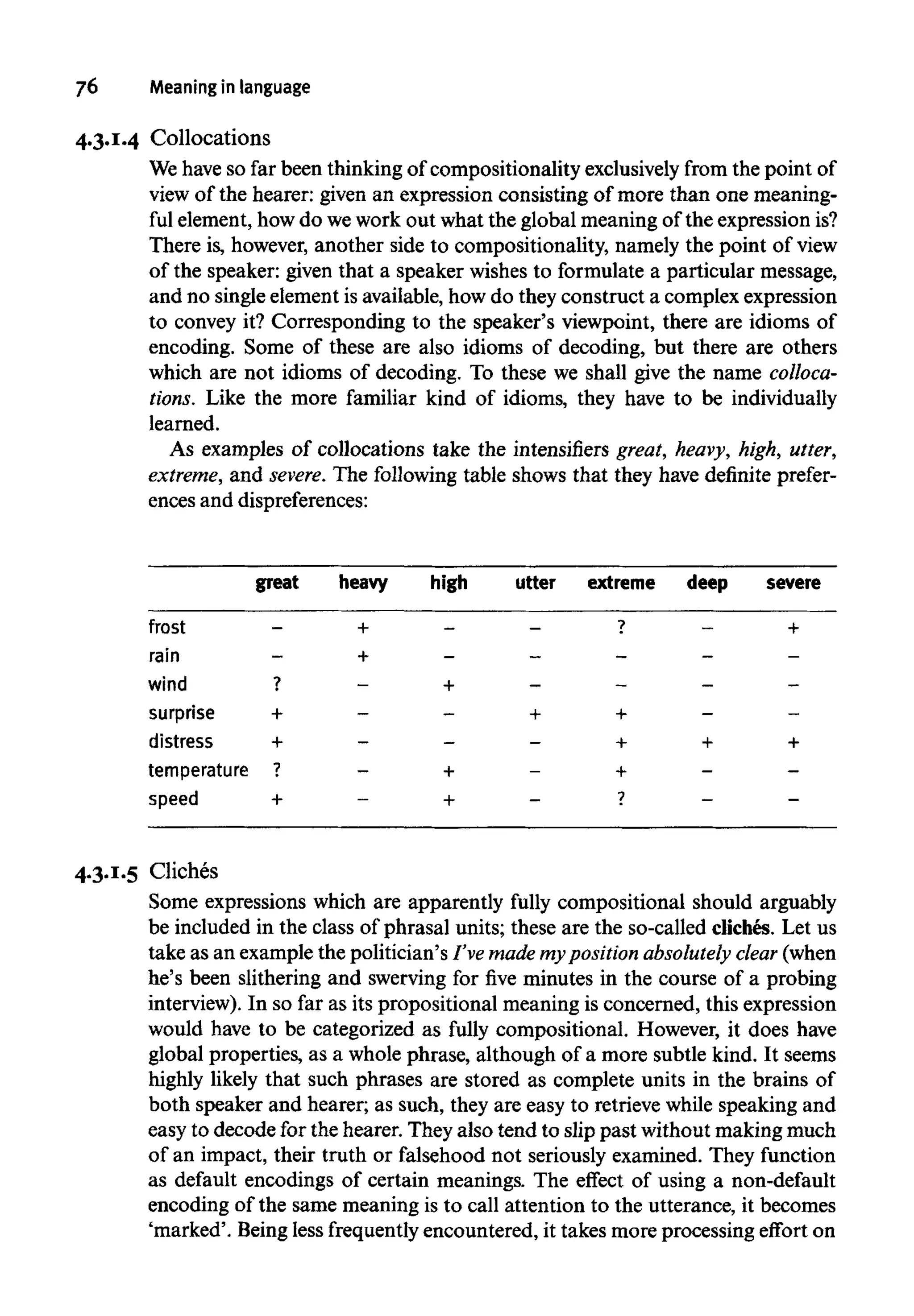 76 Meaninginlanguage
4.3.1.4 Collocations
We have so far been thinking of compositionality exclusivelyfrom the point of
view of the hearer: given an expression consisting of more than one meaning-
ful element, how do wework out what the global meaning of the expressionis?
There is, however, another side to compositionality, namely the point of view
of the speaker: given that a speaker wishes to formulate a particular message,
and no single elementis available, how do they construct a complex expression
to convey it? Corresponding to the speaker's viewpoint, there are idioms of
encoding. Some of these are also idioms of decoding, but there are others
which are not idioms of decoding. To these we shall give the name colloca-
tions. Like the more familiar kind of idioms, they have to be individually
learned.
As examples of collocations take the intensifiers great, heavy, high, utter,
extreme, and severe. The following table shows that they have definite prefer-
ences and dispreferences:
4.3.1.5 Cliches
Some expressions which are apparently fully compositional should arguably
be included in the class of phrasal units; these are the so-called cliches. Let us
take as an example the politician's I've made mypositionabsolutely clear (when
he's been slithering and swerving for five minutes in the course of a probing
interview). In so far as its propositional meaning is concerned, this expression
would have to be categorized as fully compositional. However, it does have
global properties, as a whole phrase, although of a more subtle kind. It seems
highly likely that such phrases are stored as complete units in the brains of
both speaker and hearer; as such, they are easy to retrieve while speaking and
easy to decode for the hearer. They also tend to slip past without making much
of an impact, their truth or falsehood not seriously examined. They function
as default encodings of certain meanings. The effect of using a non-default
encoding of the same meaning is to call attention to the utterance, it becomes
'marked'. Beingless frequently encountered, it takes more processing effort on
great
frost
rain
wind
surprise
distress
temperature
speed
-
-
?
+
+
7
+
heavy
+
+
-
-
-
-
-
high
-
-
+
-
-
+
+
utter
-
—
-
+
-
-
-
extreme
?
-
-
+
+
+
7
deep
—
-
-
-
+
-
-
severe
+
-
-
-
+
-
-
 