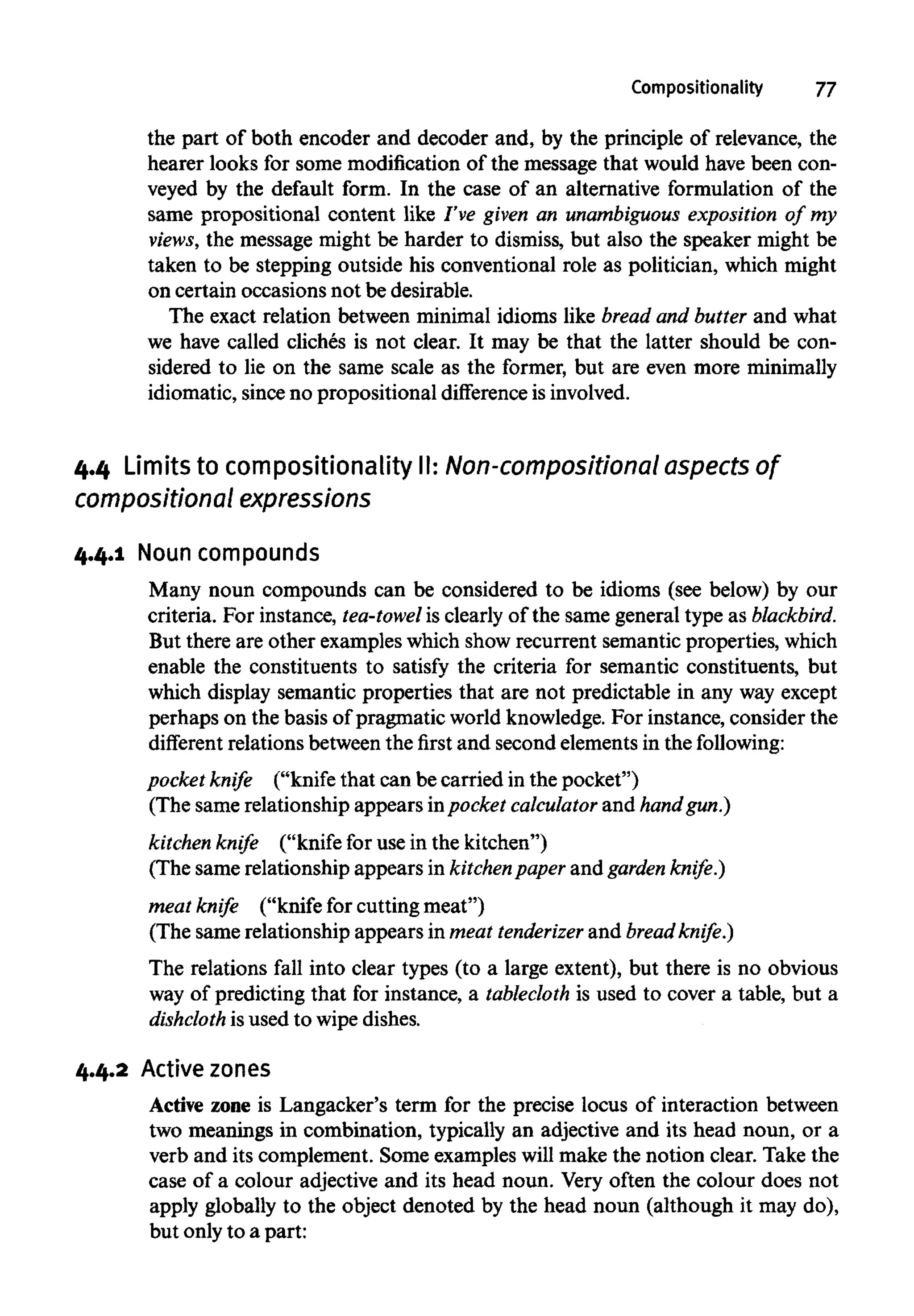 Compositionality 77
the part of both encoder and decoder and, by the principle of relevance, the
hearer looks for some modification of the message that would have been con-
veyed by the default form. In the case of an alternative formulation of the
same prepositional content like I've given an unambiguous exposition of my
views, the message might be harder to dismiss, but also the speaker might be
taken to be stepping outside his conventional role as politician, which might
on certain occasions not be desirable.
The exact relation between minimal idioms like bread and butter and what
we have called cliches is not clear. It may be that the latter should be con-
sidered to lie on the same scale as the former, but are even more minimally
idiomatic, since no prepositional difference isinvolved.
4.4 Limits to compositionality II: Non-compositional aspects of
compositional expressions
4.4.1 Noun compounds
Many noun compounds can be considered to be idioms (see below) by our
criteria. For instance, tea-towel is clearly of the same general type as blackbird.
But there are other examples which show recurrent semantic properties, which
enable the constituents to satisfy the criteria for semantic constituents, but
which display semantic properties that are not predictable in any wayexcept
perhaps on the basis of pragmatic world knowledge.For instance, consider the
different relations between the first and second elements in the following:
pocket knife ("knife that can be carried in the pocket")
(The same relationship appears in pocket calculator and handgun.)
kitchen knife ("knife for use in the kitchen")
(The same relationship appears in kitchenpaper and garden knife.)
meat knife ("knife for cuttingmeat")
(The same relationship appears in meat tenderizer and bread knife.)
The relations fall into clear types (to a large extent), but there is no obvious
way of predicting that for instance, a tablecloth is used to cover a table, but a
dishcloth is used to wipedishes.
4.4.2 Active zones
Active zone is Langacker's term for the precise locus of interaction between
two meanings in combination, typically an adjective and its head noun, or a
verb and its complement. Some examples will make the notion clear. Take the
case of a colour adjective and its head noun. Very often the colour does not
apply globally to the object denoted by the head noun (although it may do),
but only to a part:
 