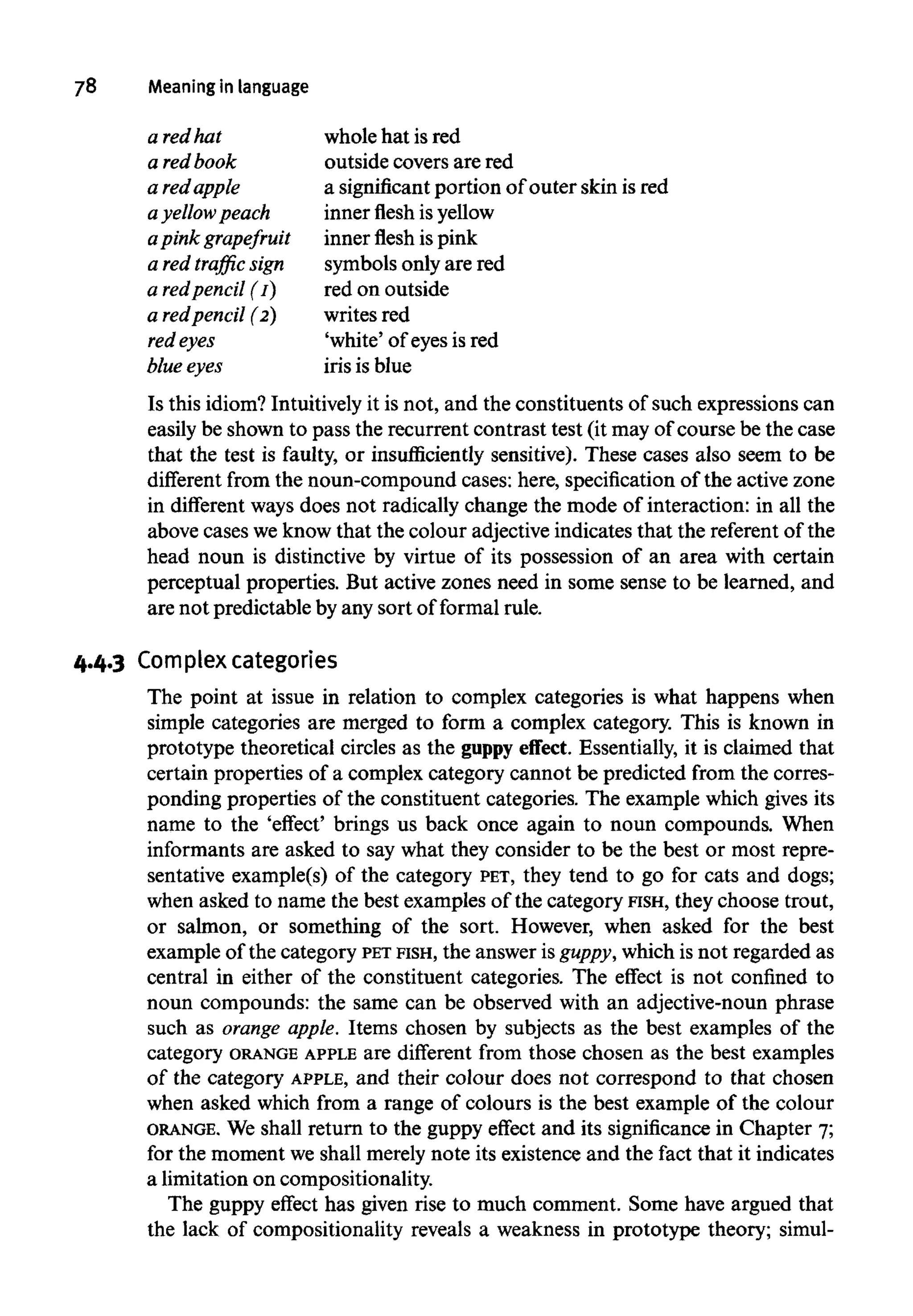 78 Meaninginlanguage
Is this idiom? Intuitivelyit is not, and the constituents of such expressions can
easily be shown to pass the recurrent contrast test (it may of course be the case
that the test is faulty, or insufficiently sensitive). These cases also seem to be
different from the noun-compound cases: here, specification of the active zone
in different ways does not radically change the mode of interaction: in all the
above cases we know that the colour adjective indicates that the referent of the
head noun is distinctive by virtue of its possession of an area with certain
perceptual properties. But active zones need in some sense to be learned, and
are not predictable by any sort of formal rule.
4.4.3 Complex categories
The point at issue in relation to complex categories is what happens when
simple categories are merged to form a complex category. This is known in
prototype theoretical circles as the guppy effect. Essentially, it is claimed that
certain properties of a complex category cannot be predicted from the corres-
ponding properties of the constituent categories. The example which gives its
name to the 'effect' brings us back once again to noun compounds. When
informants are asked to say what they consider to be the best or most repre-
sentative example(s) of the category PET, they tend to go for cats and dogs;
when asked to name the best examples of the category FISH, they choose trout,
or salmon, or something of the sort. However, when asked for the best
example of the category PET FISH, the answer is guppy, which is not regarded as
central in either of the constituent categories. The effect is not confined to
noun compounds: the same can be observed with an adjective-noun phrase
such as orange apple. Items chosen by subjects as the best examples of the
category ORANGE APPLE are different from those chosen as the best examples
of the category APPLE, and their colour does not correspond to that chosen
when asked which from a range of colours is the best example of the colour
ORANGE. We shall return to the guppy effect and its significancein Chapter 7;
for the moment we shall merely note its existence and the fact that it indicates
a limitation on compositionality.
The guppy effect has given rise to much comment. Some have argued that
the lack of compositionality reveals a weakness in prototype theory; simul-
a red hat
a redbook
a red apple
a yellowpeach
apink grapefruit
a red traffic sign
a redpencil (1)
a redpencil (2)
red eyes
blue eyes
whole hat is red
outside covers are red
a significant portion of outer skin isred
inner flesh isyellow
inner flesh is pink
symbols only are red
red on outside
writes red
'white' of eyesis red
iris is blue
 
