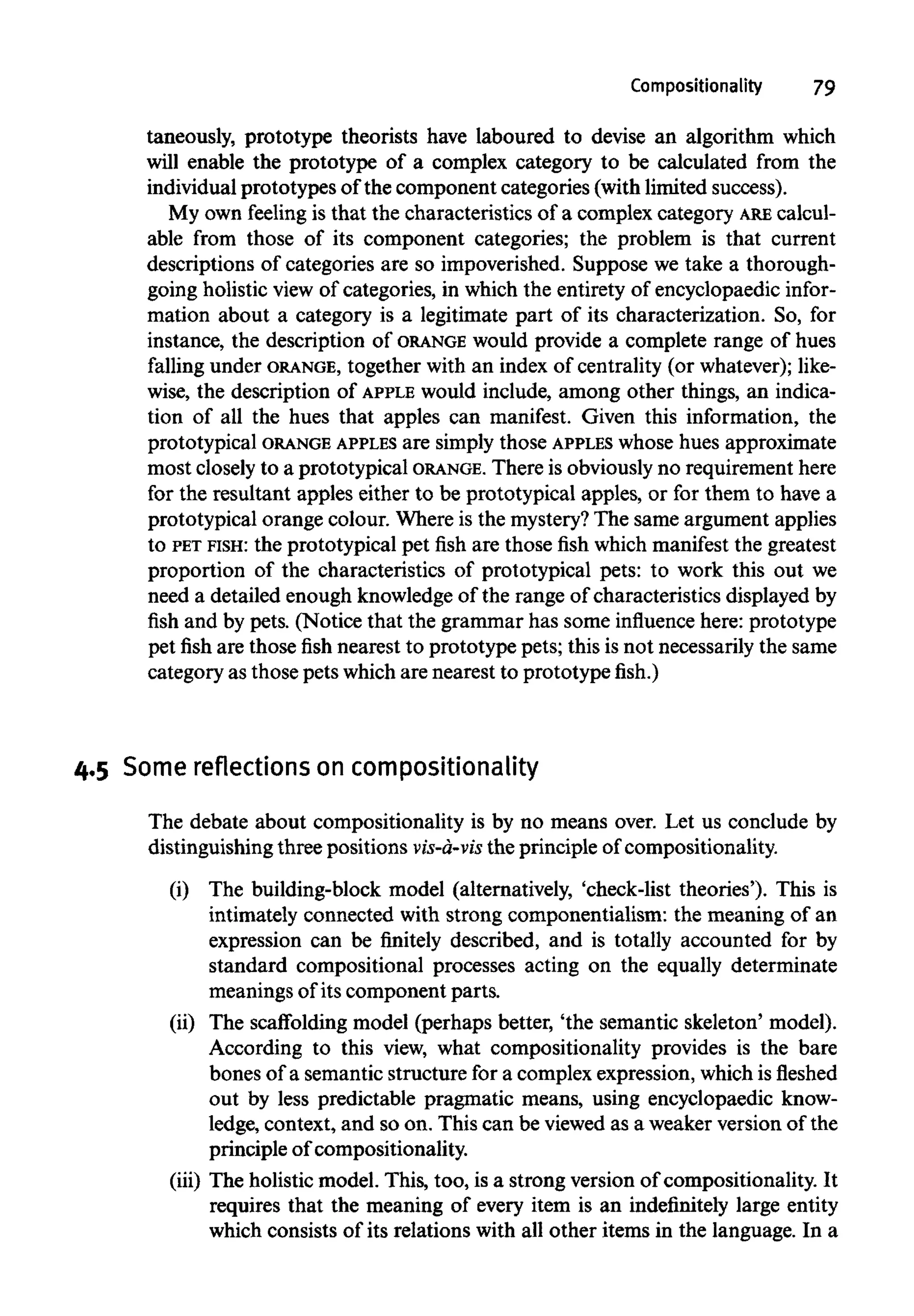 Compositionality 79
taneously, prototype theorists have laboured to devise an algorithm which
will enable the prototype of a complex category to be calculated from the
individual prototypes of the component categories (with limited success).
My own feeling is that the characteristics of a complex category ARE calcul-
able from those of its component categories; the problem is that current
descriptions of categories are so impoverished. Suppose we take a thorough-
going holistic view of categories, in which the entirety of encyclopaedic infor-
mation about a category is a legitimate part of its characterization. So, for
instance, the description of ORANGE would provide a complete range of hues
falling under ORANGE, together with an index of centrality (or whatever);like-
wise, the description of APPLE would include, among other things, an indica-
tion of all the hues that apples can manifest. Given this information, the
prototypical ORANGE APPLES are simply those APPLES whose hues approximate
most closely to a prototypical ORANGE. There is obviously no requirementhere
for the resultant apples either to be prototypical apples, or for them to have a
prototypical orange colour. Where is the mystery?The same argument applies
to PET FISH: the prototypical pet fish are those fish which manifest the greatest
proportion of the characteristics of prototypical pets: to work this out we
need a detailed enough knowledgeof the range of characteristics displayed by
fish and by pets. (Notice that the grammar has some influence here: prototype
pet fish are those fish nearest to prototype pets; this is not necessarilythe same
category as those pets which are nearest to prototypefish.)
4.5 Some reflections on compositionality
The debate about compositionality is by no means over. Let us conclude by
distinguishing three positions vis-a-vis the principle of compositionality.
(i) The building-block model (alternatively, 'check-list theories'). This is
intimately connected with strong componentialism: the meaning of an
expression can be finitely described, and is totally accounted for by
standard compositional processes acting on the equally determinate
meanings of its component parts.
(ii) The scaffolding model (perhaps better, 'the semantic skeleton' model).
According to this view, what compositionality provides is the bare
bones of a semanticstructure for a complex expression, which isfleshed
out by less predictable pragmatic means, using encyclopaedic know-
ledge, context, and so on. This can be viewed as a weaker version of the
principle of compositionality.
(iii) The holistic model. This, too, is a strong version of compositionality. It
requires that the meaning of every item is an indefinitely large entity
which consists of its relations with all other items in the language. In a
 