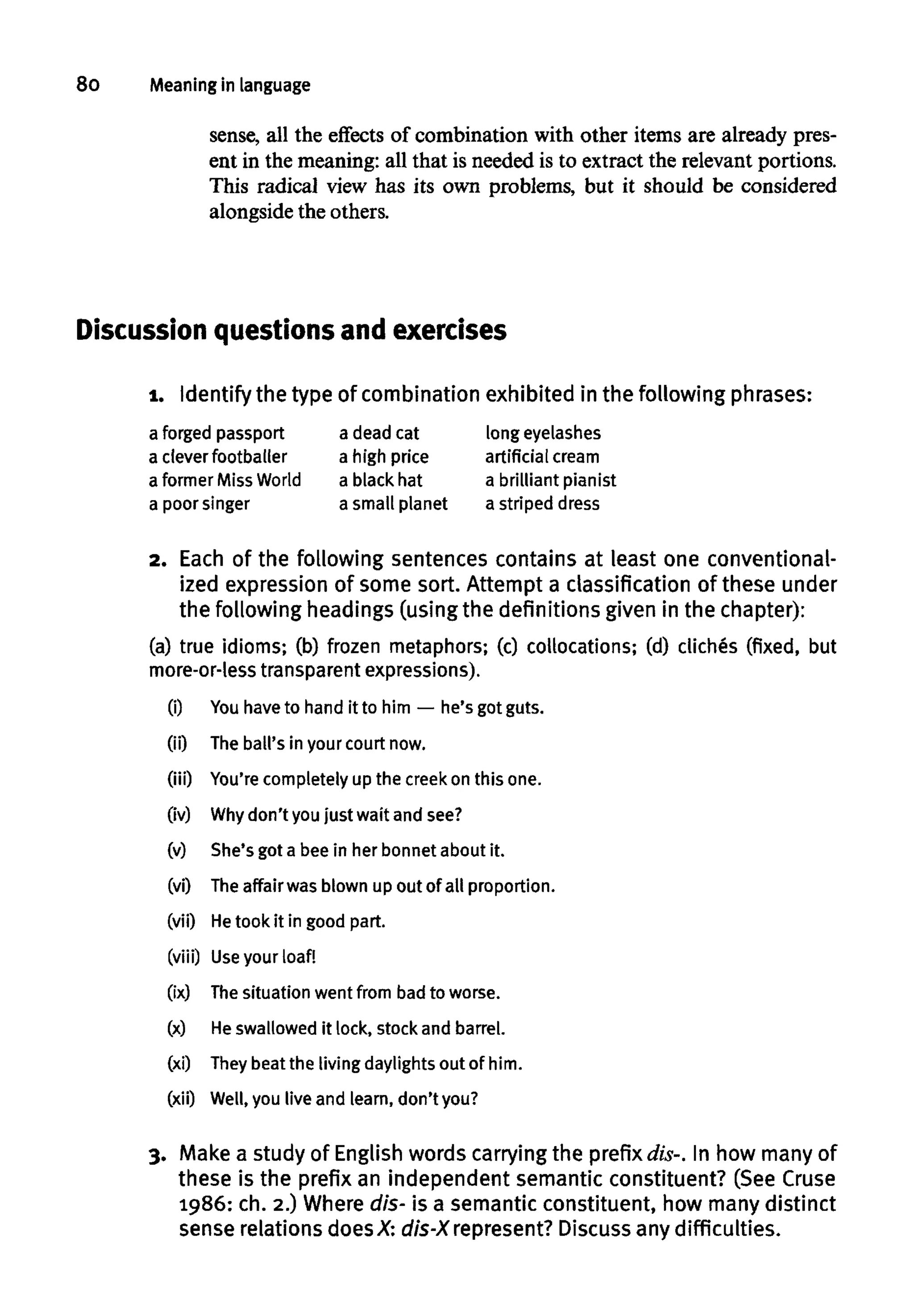 8o Meaning in language
sense, all the effects of combination with other items are already pres-
ent in the meaning: all that is needed is to extract the relevant portions.
This radical view has its own problems, but it should be considered
alongside the others.
Discussion questionsand exercises
1. Identify thetype of combination exhibited inthefollowing phrases:
a forged passport
a clever footballer
a former MissWorld
a poor singer
a dead cat
a high price
a black hat
a small planet
longeyelashes
artificial cream
a brilliant pianist
a striped dress
2. Each of the following sentencescontains at least one conventional-
ized expressionof some sort. Attempt a classification of these under
the following headings (usingthe definitions given in the chapter):
(a) true idioms; (b) frozen metaphors; (c) collocations; (d) cliches (fixed, but
more-or-less transparent expressions).
(i) Youhave to hand it to him — he's got guts.
(ii) The ball's in your court now.
(iii) You'recompletely up the creek on this one.
(iv) Whydon't you just wait and see?
(v) She's got a bee in her bonnet about it.
(vi) Theaffair was blown up out of all proportion.
(vii) He took it in good part.
(viii) Use your loaf!
(ix) Thesituation went from badto worse.
(x) Heswallowed it lock, stock and barrel.
(xi) They beat the livingdaylights out of him.
(xii) Well, you live and learn, don'tyou?
3. Make a study of English words carrying the prefix dis-. In how many of
these is the prefix an independent semantic constituent? (See Cruse
1986: ch. 2.) Wheredis- is a semantic constituent, how many distinct
sense relations doesX: dis-X represent? Discussany difficulties.
 