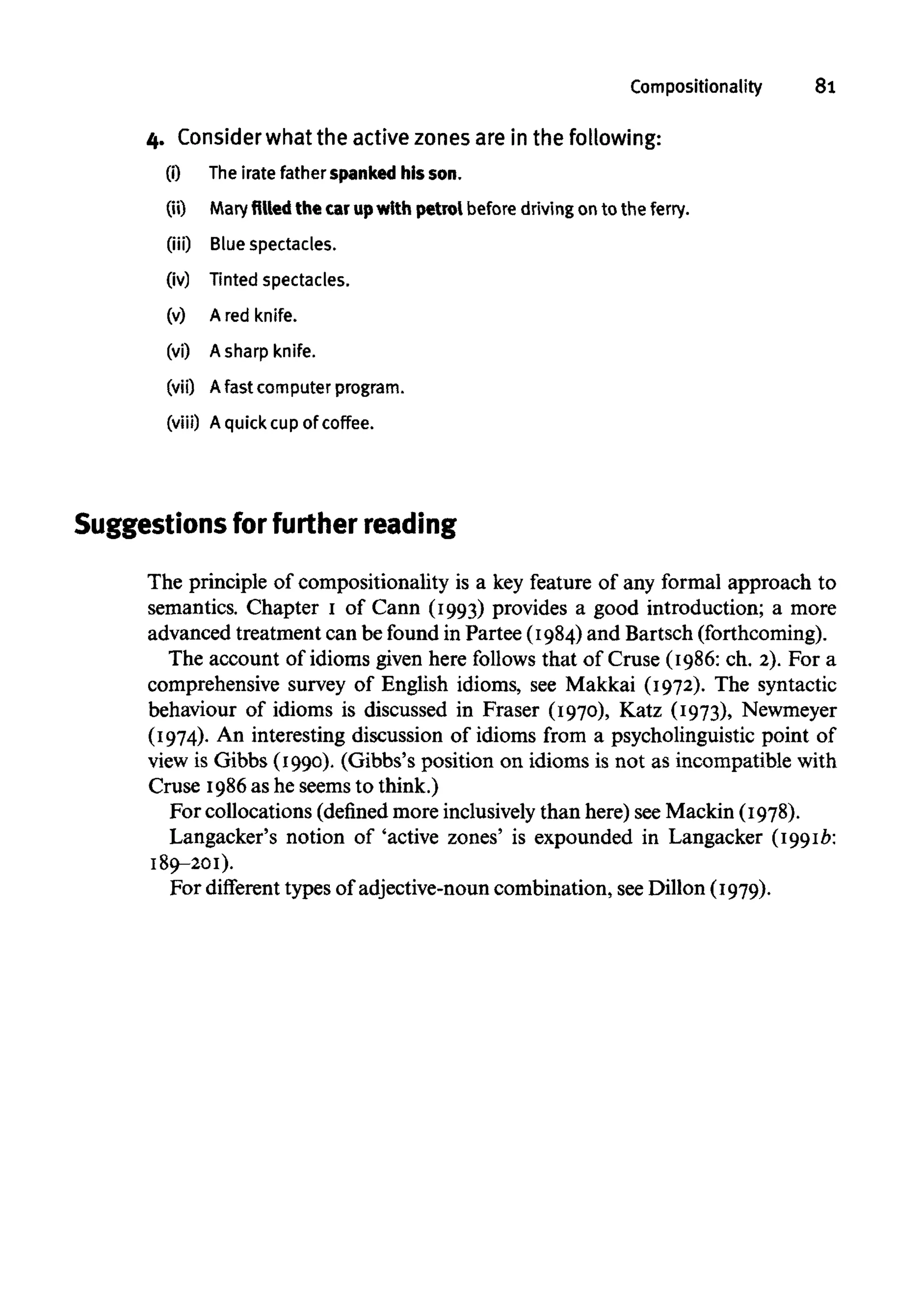 Compositionality 81
4. Consider what the active zones are in the following:
(0 The irate father spanked his son.
(ii) Mary filled the car up with petrol before drivingon to the ferry,
(iii) Blue spectacles,
(iv) Tinted spectacles,
(v) A red knife,
(vi) A sharp knife,
(vii) Afast computer program,
(viii) A quick cup of coffee.
Suggestions for further reading
The principle of Compositionality is a key feature of any formal approach to
semantics. Chapter 1 of Cann (1993) provides a good introduction; a more
advanced treatment can be found in Partee (1984) and Bartsch (forthcoming).
The account of idioms given here follows that of Cruse (1986: ch. 2). For a
comprehensive survey of English idioms, see Makkai (1972). The syntactic
behaviour of idioms is discussed in Fraser (1970), Katz (1973), Newmeyer
(1974). An interesting discussion of idioms from a psycholinguistic point of
view is Gibbs (1990). (Gibbs's position on idioms is not as incompatible with
Cruse 1986as he seems to think.)
For collocations (defined more inclusively than here) seeMackin (1978).
Langacker's notion of 'active zones' is expounded in Langacker (1991b:
189-201).
For different types of adjective-noun combination, seeDillon (1979).
 