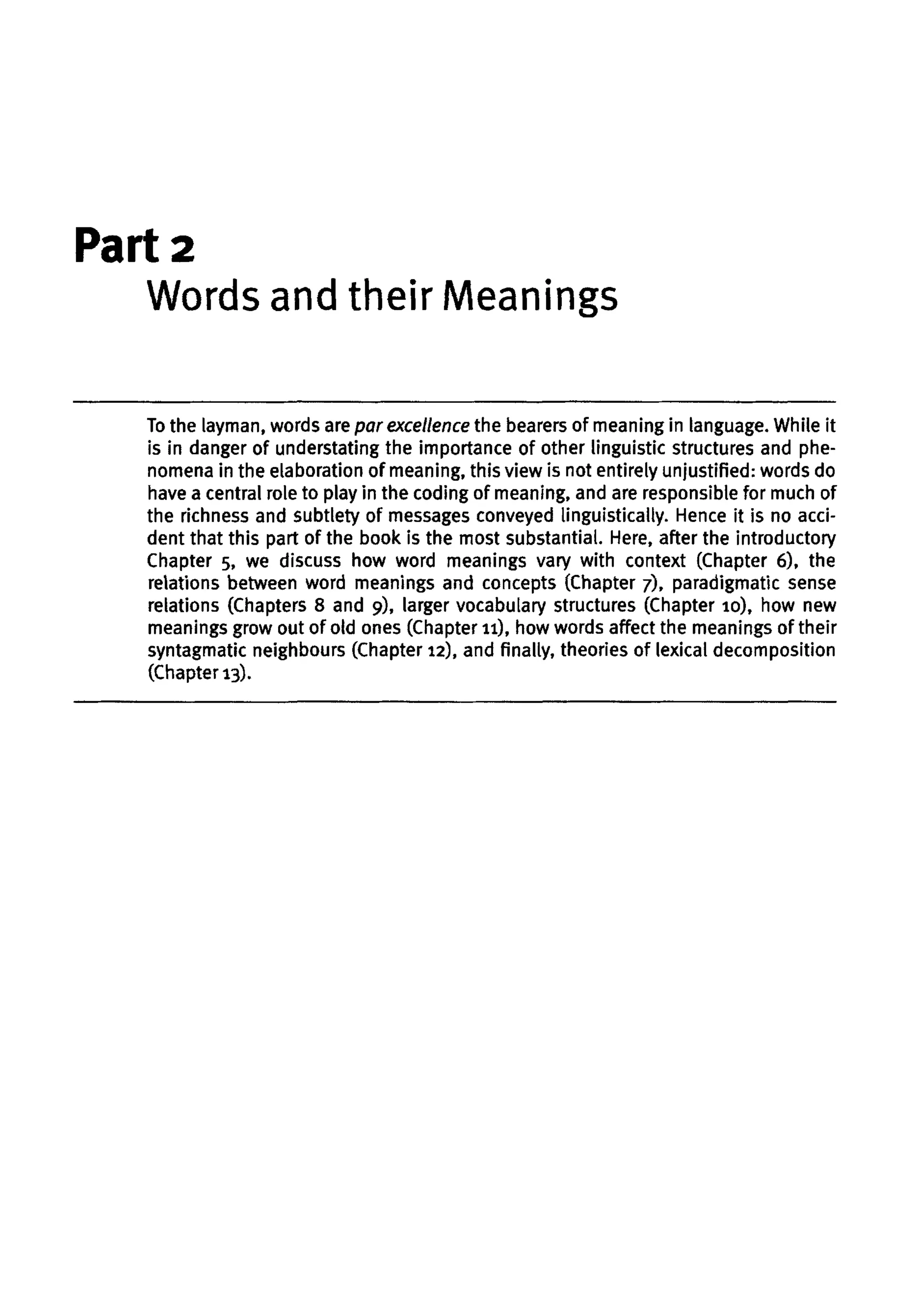 Part 2
Words and their Meanings
To the layman, words are par excellence the bearers of meaning in language. While it
is in danger of understating the importance of other linguistic structures and phe-
nomena in the elaboration of meaning, this view is not entirely unjustified: words do
have a central role to play in the coding of meaning, and are responsible for much of
the richness and subtlety of messages conveyed linguistically. Hence it is no acci-
dent that this part of the book is the most substantial. Here, after the introductory
Chapter 5, we discuss how word meanings vary with context (Chapter 6), the
relations between word meanings and concepts (Chapter 7), paradigmatic sense
relations (Chapters 8 and 9), larger vocabulary structures (Chapter 10), how new
meanings grow out of old ones (Chapter 11), how words affect the meanings of their
syntagmatic neighbours (Chapter 12), and finally, theories of lexical decomposition
(Chapter 13).
 