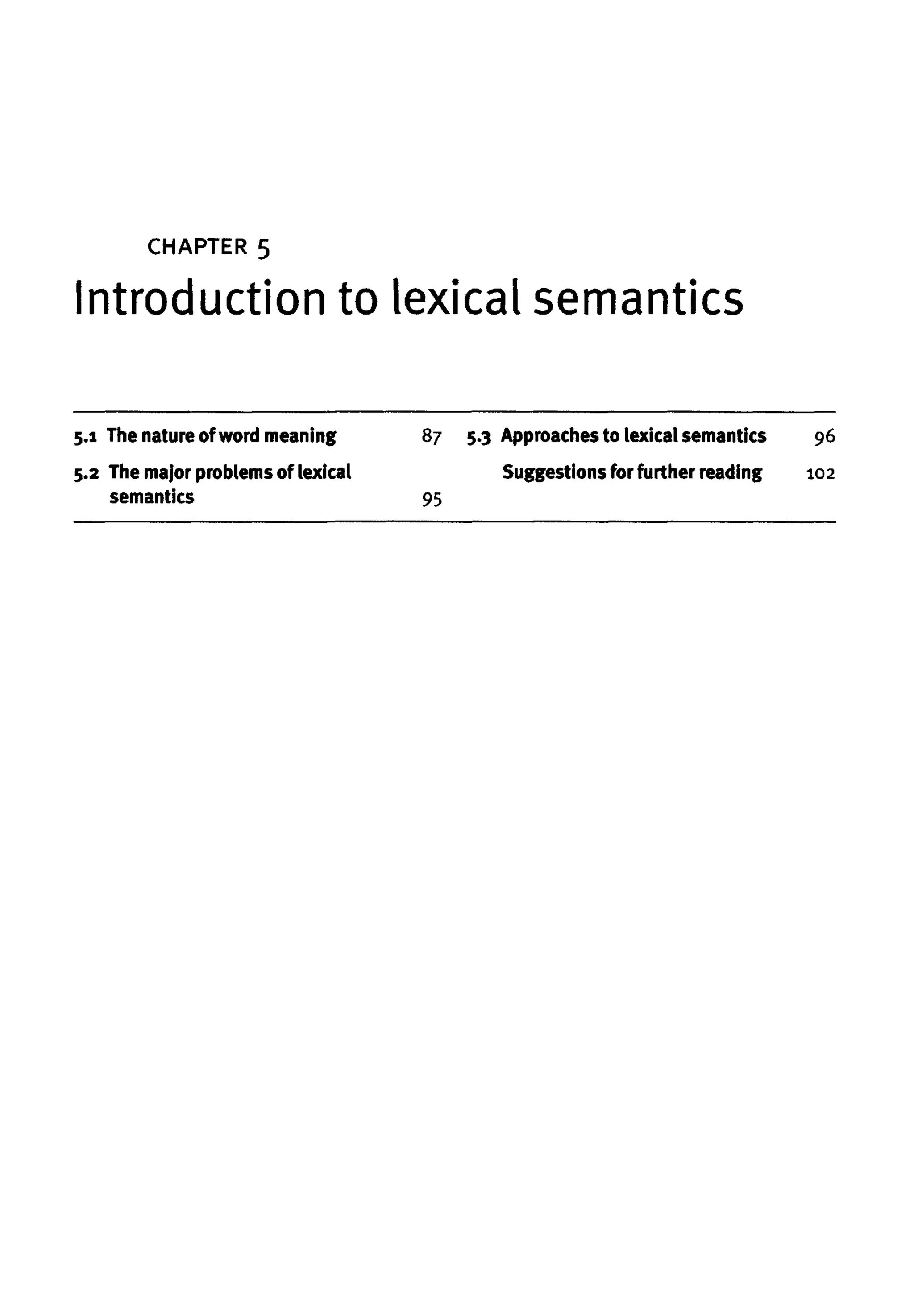 CHAPTER 5
Introduction to lexical semantics
5.1 The nature ofword meaning
5.2 The major problems of lexical
semantics
87 5-3 Approaches to lexical semantics
Suggestions for further reading
95
96
102
 
