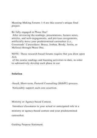 Meaning-Making Forums 1-4 are this course's unique final
project.
Be fully engaged in Phase One!
After reviewing the readings, presentations, lecture notes,
articles, and web-engagements, and previous assignments,
artificially move your predetermined careseeker (i.e.,
Crossroads’ Careseekers: Bruce, Joshua, Brody, Justin, or
Melissa) through Phase One.
NOTE: These research-based forums require that you draw upon
ALL
of the course readings and learning activities to date, in order
to substantively develop each phase in our
Solution
-based, Short-term, Pastoral Counseling (SbStPC) process.
Noticeably support each core assertion.
Ministry or Agency-based Context.
Introduce classmates to your actual or anticipated role in a
ministry or agency-based context and your predetermined
careseeker.
Guiding Purpose Statement.
 