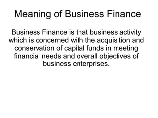 Meaning of Business Finance  Business Finance is that business activity which is concerned with the acquisition and conservation of capital funds in meeting financial needs and overall objectives of business enterprises. 