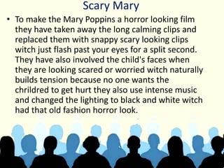 Scary Mary
• To make the Mary Poppins a horror looking film
they have taken away the long calming clips and
replaced them with snappy scary looking clips
witch just flash past your eyes for a split second.
They have also involved the child's faces when
they are looking scared or worried witch naturally
builds tension because no one wants the
chrildred to get hurt they also use intense music
and changed the lighting to black and white witch
had that old fashion horror look.
 