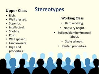 StereotypesUpper Class
Working Class
• Hard working.
• Not very bright.
• Builder/plumber/manual
labour.
• State schools.
• Rented properties.
• Rich.
• Well dressed.
• Superior.
• Intellectual.
• Snobby.
• Posh.
• Well spoken.
• Land owners.
• High end
properties.
 