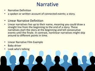 Narrative
• Narrative Definition
• a spoken or written account of connected events; a story.
• Linear Narrative Definition
• Linear narratives live up to their name, meaning you could draw a
straight line from the beginning to the end of a story. These
narratives start the story at the beginning and tell consecutive
events until the finale. In contrast, nonlinear narratives might skip
around to different points in time.
• Linear Narrative Film Example
• Baby driver
• Look who’s talking
 
