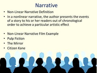Narrative
• Non-Linear Narrative Definition
• In a nonlinear narrative, the author presents the events
of a story to his or her readers out of chronological
order to achieve a particular artistic effect
• Non-Linear Narrative Film Example
• Pulp Fiction
• The Mirror
• Citizen Kane
 