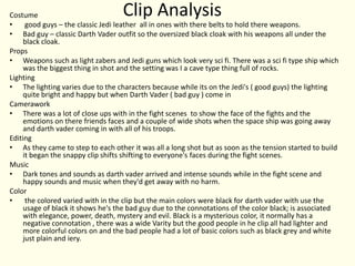 Clip AnalysisCostume
• good guys – the classic Jedi leather all in ones with there belts to hold there weapons.
• Bad guy – classic Darth Vader outfit so the oversized black cloak with his weapons all under the
black cloak.
Props
• Weapons such as light zabers and Jedi guns which look very sci fi. There was a sci fi type ship which
was the biggest thing in shot and the setting was I a cave type thing full of rocks.
Lighting
• The lighting varies due to the characters because while its on the Jedi's ( good guys) the lighting
quite bright and happy but when Darth Vader ( bad guy ) come in
Camerawork
• There was a lot of close ups with in the fight scenes to show the face of the fights and the
emotions on there friends faces and a couple of wide shots when the space ship was going away
and darth vader coming in with all of his troops.
Editing
• As they came to step to each other it was all a long shot but as soon as the tension started to build
it began the snappy clip shifts shifting to everyone's faces during the fight scenes.
Music
• Dark tones and sounds as darth vader arrived and intense sounds while in the fight scene and
happy sounds and music when they'd get away with no harm.
Color
• the colored varied with in the clip but the main colors were black for darth vader with use the
usage of black it shows he's the bad guy due to the connotations of the color black; is associated
with elegance, power, death, mystery and evil. Black is a mysterious color, it normally has a
negative connotation , there was a wide Varity but the good people in he clip all had lighter and
more colorful colors on and the bad people had a lot of basic colors such as black grey and white
just plain and iery.
 