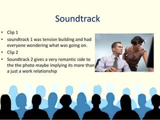 Soundtrack
• Clip 1
• soundtrack 1 was tension building and had
everyone wondering what was going on.
• Clip 2
• Soundtrack 2 gives a very romantic side to
the the photo maybe implying its more than
a just a work relationship
 