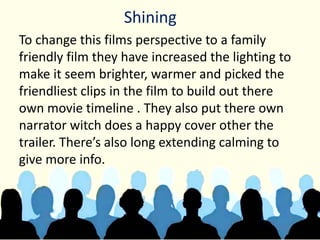 Shining
To change this films perspective to a family
friendly film they have increased the lighting to
make it seem brighter, warmer and picked the
friendliest clips in the film to build out there
own movie timeline . They also put there own
narrator witch does a happy cover other the
trailer. There’s also long extending calming to
give more info.
 