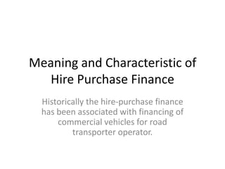 Meaning and Characteristic of
Hire Purchase Finance
Historically the hire-purchase finance
has been associated with financing of
commercial vehicles for road
transporter operator.

 