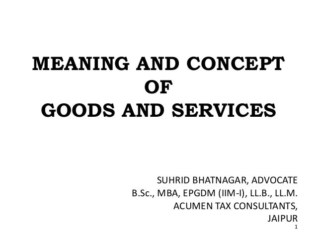 MEANING AND CONCEPT
OF
GOODS AND SERVICES
SUHRID BHATNAGAR, ADVOCATE
B.Sc., MBA, EPGDM (IIM-I), LL.B., LL.M.
ACUMEN TAX CONSULTANTS,
JAIPUR
1
 