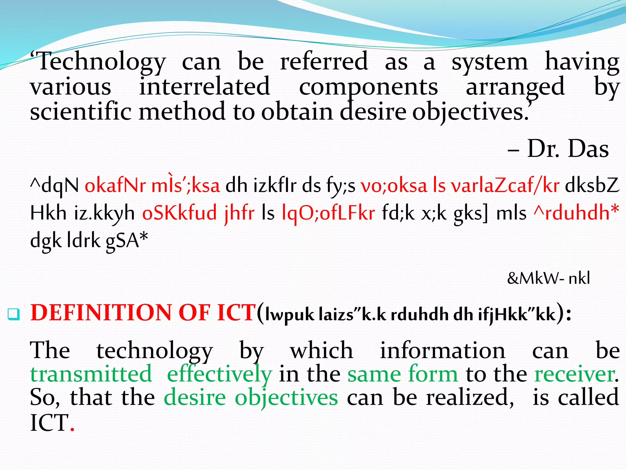 ‘Technology can be referred as a system having
various interrelated components arranged by
scientific method to obtain desire objectives.’
– Dr. Das
^dqN okafNr mÌs’;ksa dh izkfIr ds fy;s vo;oksa ls varlaZcaf/kr dksbZ
Hkh iz.kkyh oSKkfud jhfr ls lqO;ofLFkr fd;k x;k gks] mls ^rduhdh*
dgk ldrk gSA*
&MkW-nkl
 DEFINITION OF ICT(lwpuklaizs”k.k rduhdhdh ifjHkk”kk):
The technology by which information can be
transmitted effectively in the same form to the receiver.
So, that the desire objectives can be realized, is called
ICT.
 