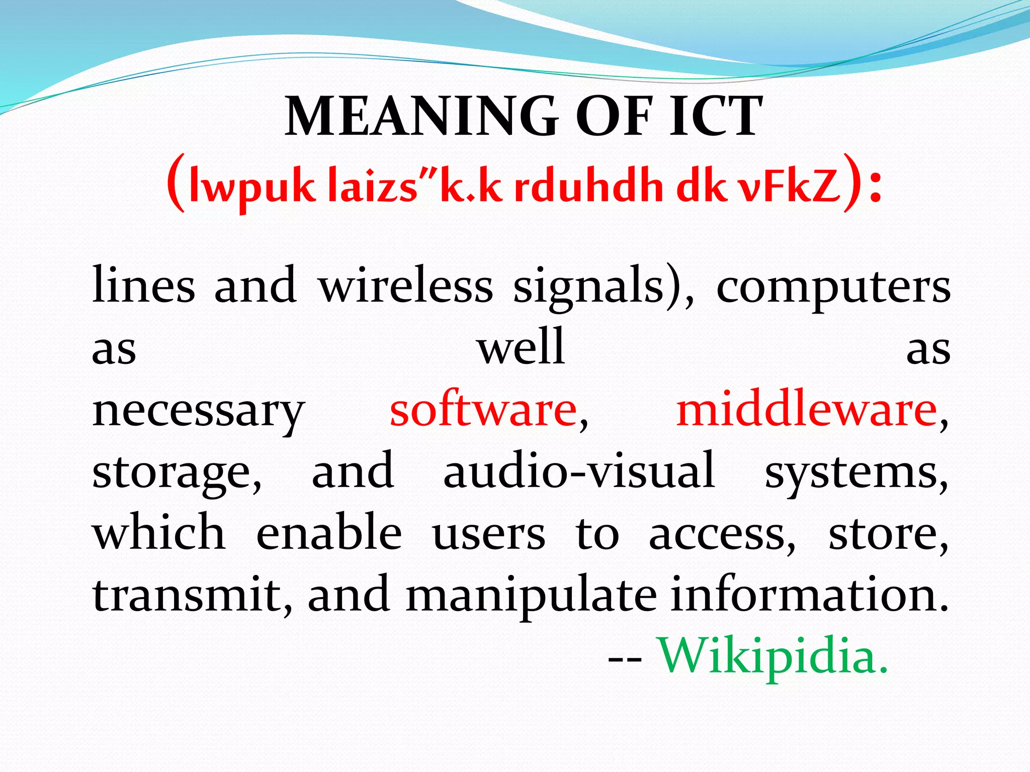 lines and wireless signals), computers
as well as
necessary software, middleware,
storage, and audio-visual systems,
which enable users to access, store,
transmit, and manipulate information.
-- Wikipidia.
MEANING OF ICT
(lwpuk laizs”k.krduhdh dk vFkZ):
 