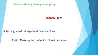 Presentation by: Anonymous group
STREAM: Law
Subject: general principal and theories of law.
Topic : Meaning and definition of jurisprudence
 