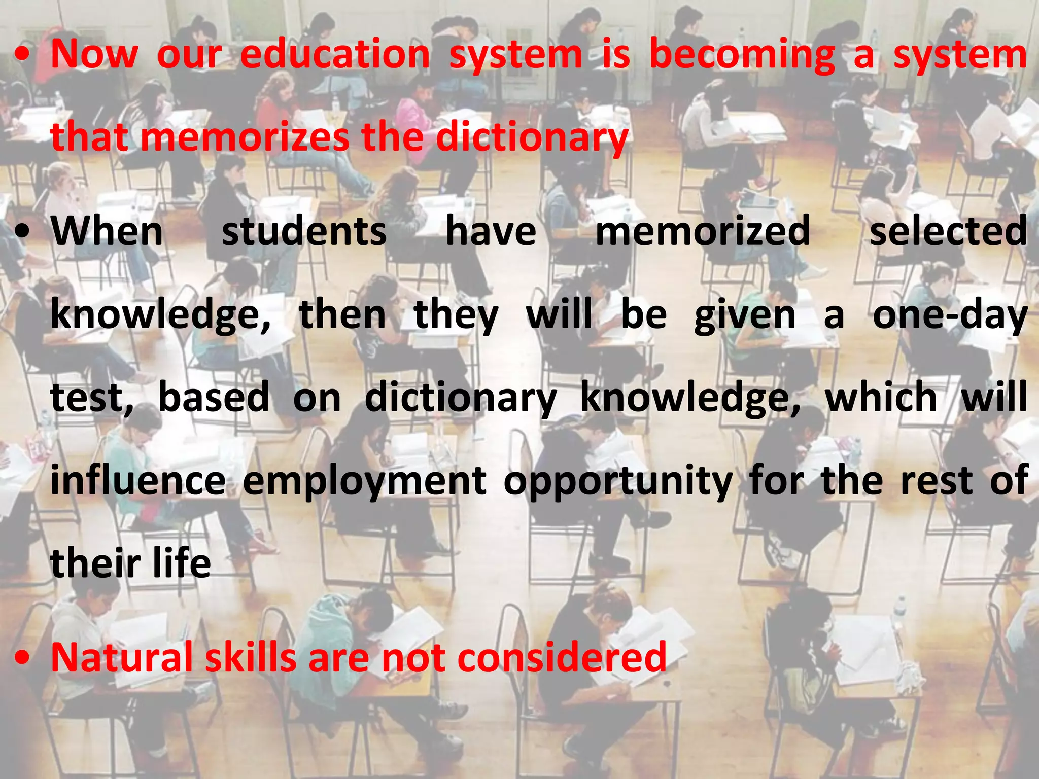 • Now our education system is becoming a system
  that memorizes the dictionary

• When         students   have   memorized   selected
  knowledge, then they will be given a one-day
  test, based on dictionary knowledge, which will
  influence employment opportunity for the rest of
  their life

• Natural skills are not considered
 