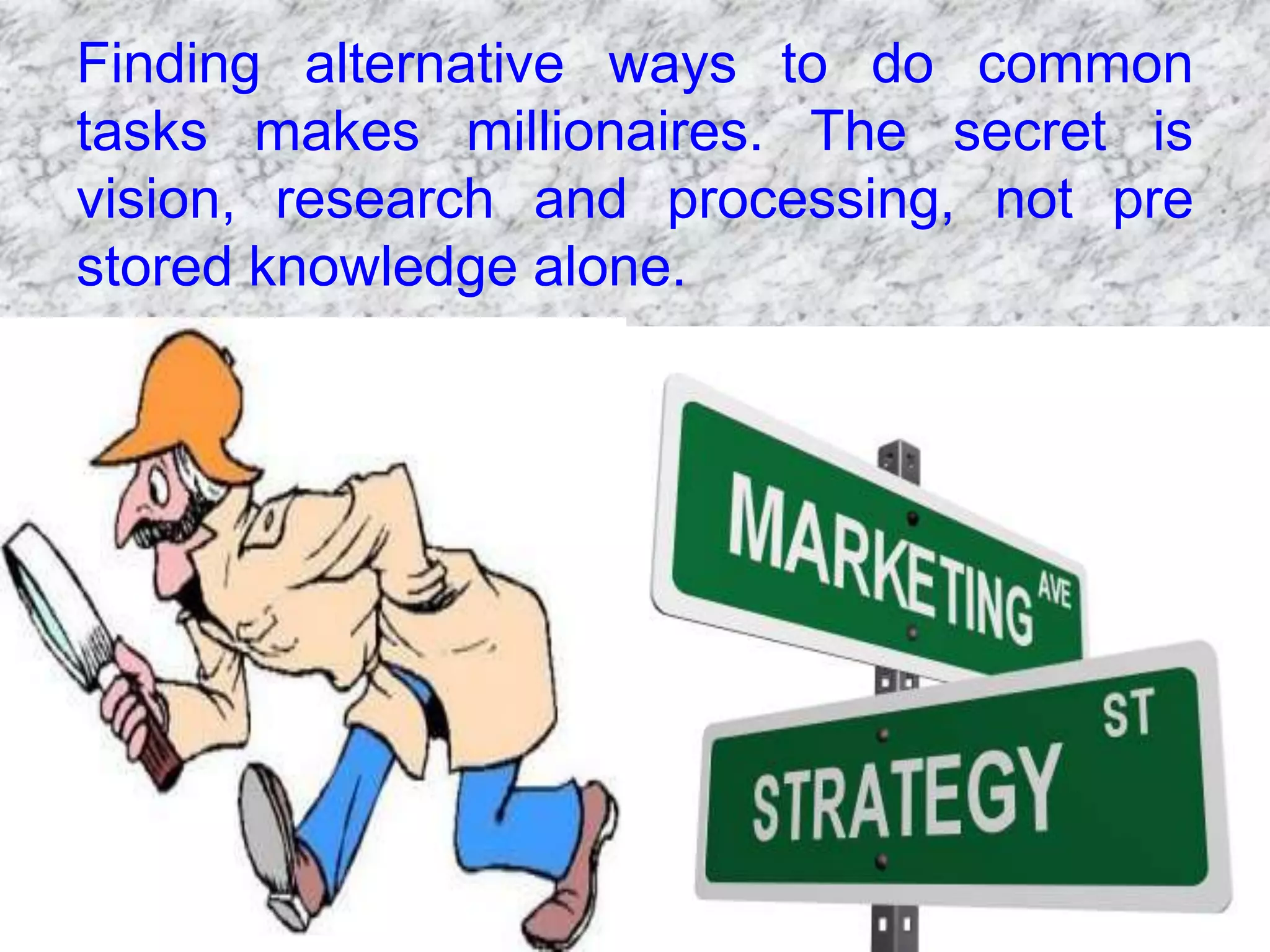 Finding alternative ways to do common
tasks makes millionaires. The secret is
vision, research and processing, not pre
stored knowledge alone.
 