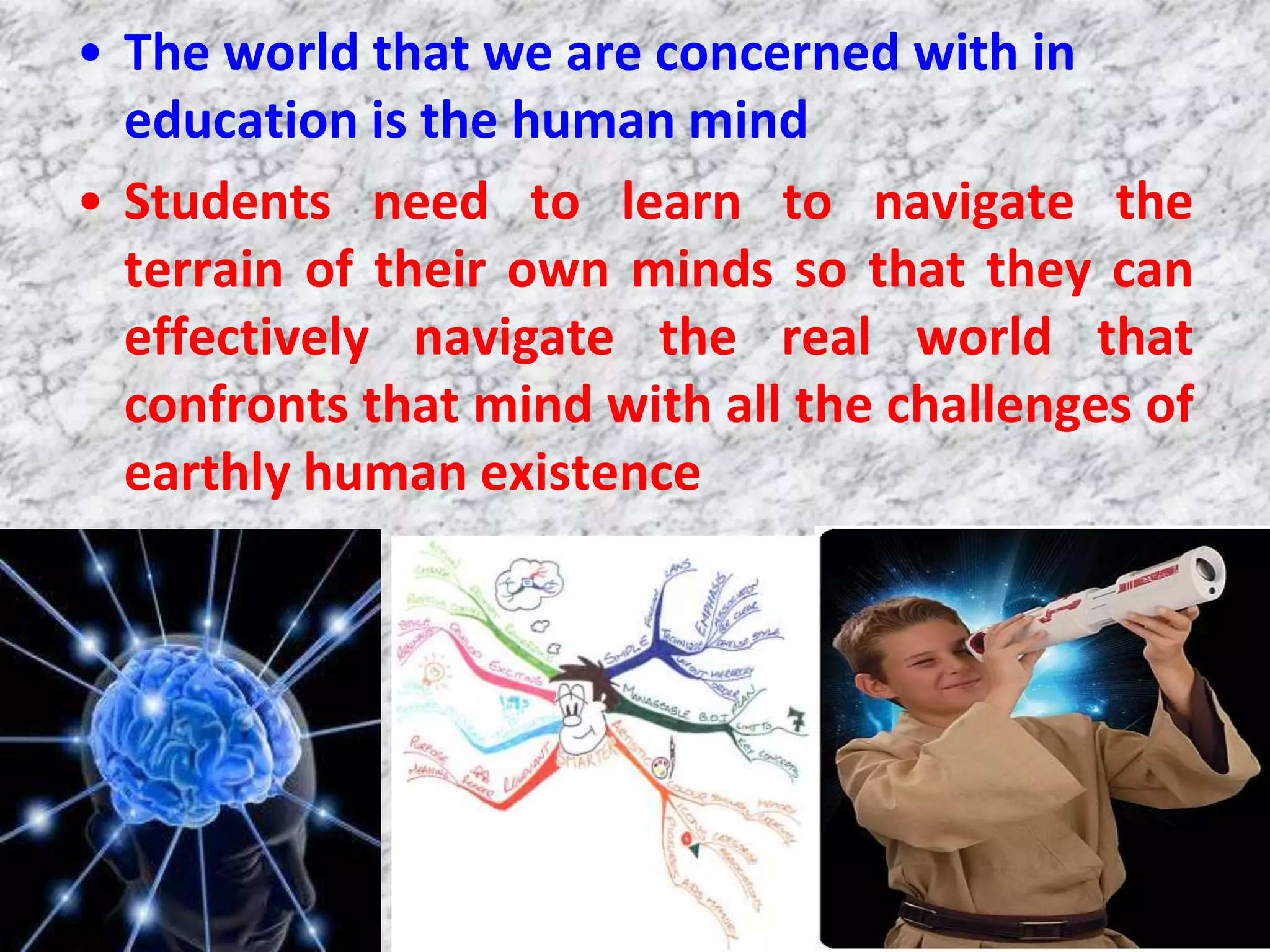 • The world that we are concerned with in
  education is the human mind
• Students need to learn to navigate the
  terrain of their own minds so that they can
  effectively navigate the real world that
  confronts that mind with all the challenges of
  earthly human existence
 