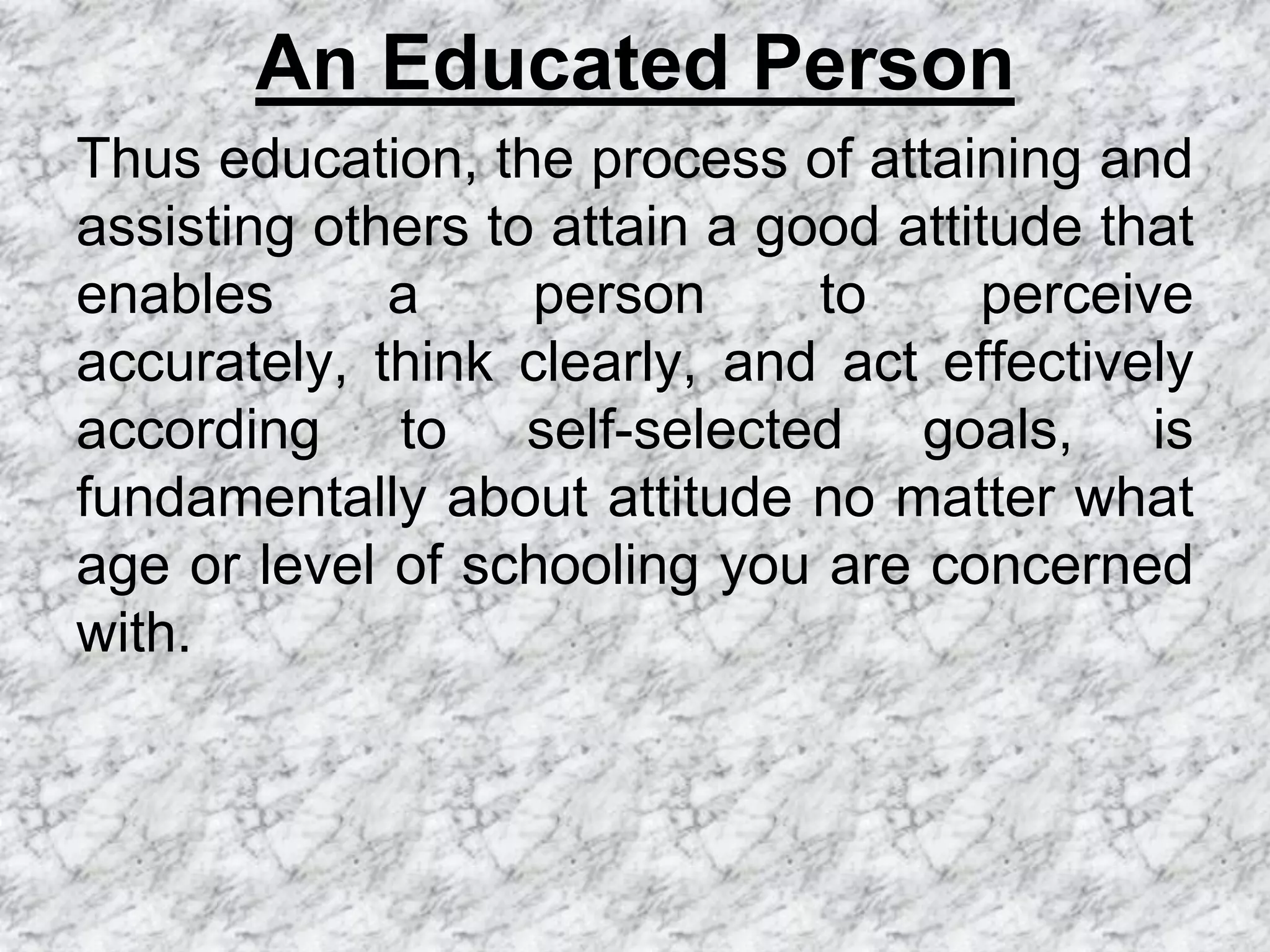 An Educated Person
Thus education, the process of attaining and
assisting others to attain a good attitude that
enables      a     person      to     perceive
accurately, think clearly, and act effectively
according to self-selected goals, is
fundamentally about attitude no matter what
age or level of schooling you are concerned
with.
 