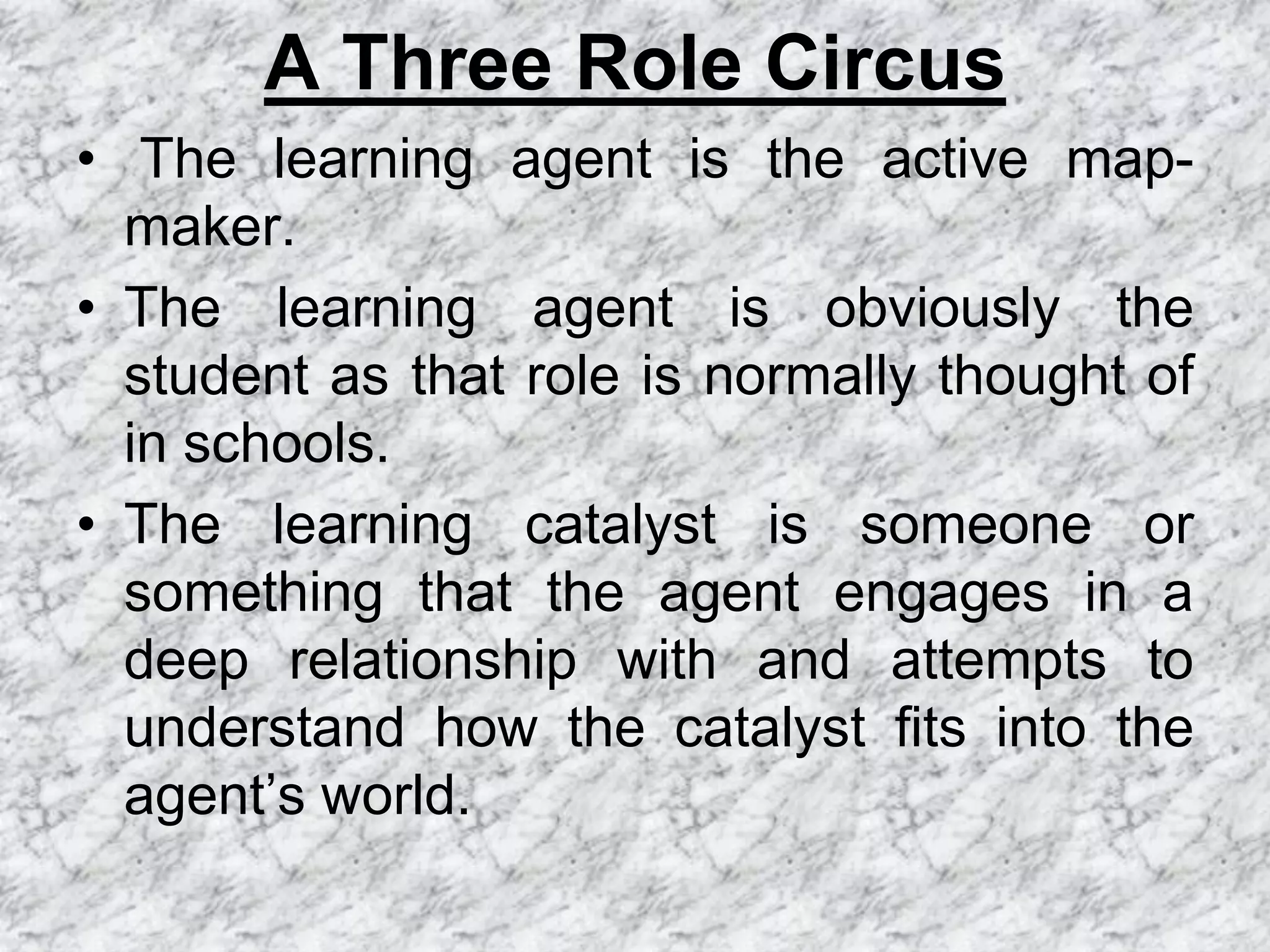 A Three Role Circus
• The learning agent is the active map-
  maker.
• The learning agent is obviously the
  student as that role is normally thought of
  in schools.
• The learning catalyst is someone or
  something that the agent engages in a
  deep relationship with and attempts to
  understand how the catalyst fits into the
  agent’s world.
 